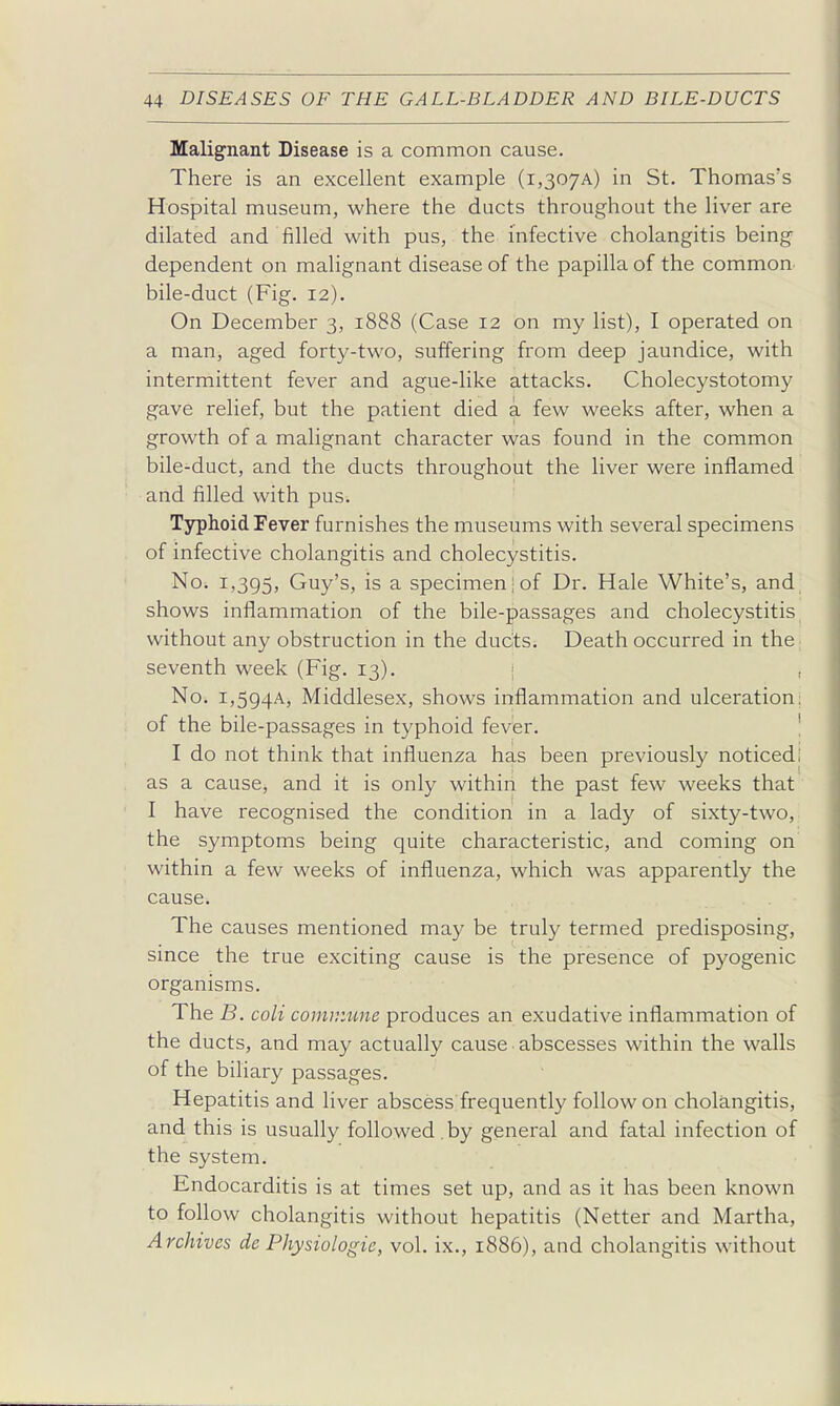 Malignant Disease is a common cause. There is an excellent example (i,307A) in St. Thomas's Hospital museum, where the ducts throughout the liver are dilated and filled with pus, the infective cholangitis being dependent on malignant disease of the papilla of the common bile-duct (Fig. 12). On December 3, 1888 (Case 12 on my list), I operated on a man, aged forty-two, suffering from deep jaundice, with intermittent fever and ague-like attacks. Cholecystotomy gave relief, but the patient died a few weeks after, when a growth of a malignant character was found in the common bile-duct, and the ducts throughout the liver were inflamed and filled with pus. Typhoid Fever furnishes the museums with several specimens of infective cholangitis and cholecystitis. No. 1,395, Guy's, is a specimen-of Dr. Hale White's, and shows inflammation of the bile-passages and cholecystitis without any obstruction in the dudts. Death occurred in the seventh week (Fig. 13). | , No. i,5g4A, Middlesex, shows inflammation and ulceration; of the bile-passages in typhoid fever. ! I do not think that influenza has been previously noticedi as a cause, and it is only within the past few weeks that I have recognised the condition in a lady of sixty-two, the symptoms being quite characteristic, and coming on within a few weeks of influenza, which was apparently the cause. The causes mentioned may be truly termed predisposing, since the true exciting cause is the presence of pyogenic organisms. The B. coli commune produces an exudative inflammation of the ducts, and may actually cause abscesses within the walls of the biliary passages. Hepatitis and liver abscess frequently follow on cholangitis, and this is usually followed.by general and fatal infection of the system. Endocarditis is at times set up, and as it has been known to follow cholangitis without hepatitis (Netter and Martha, Archives de Physiologic, vol. ix., 1886), and cholangitis without