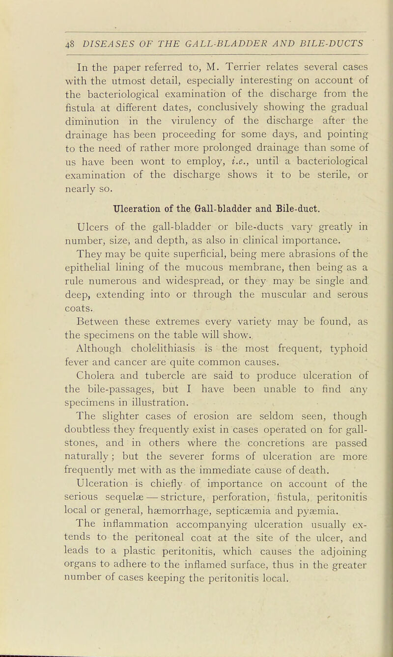 In the paper referred to, M. Terrier relates several cases with the utmost detail, especially interesting on account of the bacteriological examination of the discharge from the fistula at different dates, conclusively showing the gradual diminution in the virulency of the discharge after the drainage has been proceeding for some days, and pointing to the need of rather more prolonged drainage than some of us have been wont to employ, i.e., until a bacteriological examination of the discharge shows it to be sterile, or nearly so. Tlleeration of the Gall-bladder and Bile-duct. Ulcers of the gall-bladder or bile-ducts vary greatly in number, size, and depth, as also in clinical importance. They may be quite superficial, being mere abrasions of the epithelial lining of the mucous membrane, then being as a rule numerous and widespread, or they may be single and deep, extending into or through the muscular and serous coats. Between these extremes every variety may be found, as the specimens on the table will show. Although cholelithiasis is the most frequent, t5'phoid fever and cancer are quite common causes. Cholera and tubercle are said to produce ulceration of the bile-passages, but I have been unable to find any specimens in illustration. The slighter cases of erosion are seldom seen, though doubtless they frequently exist in cases operated on for gall- stones, and in others where the concretions are passed naturally; but the severer forms of ulceration are more frequently met with as the immediate cause of death. Ulceration is chiefly of importance on account of the serious sequelae — stricture, perforation, fistula, peritonitis local or general, haemorrhage, septicaemia and p3-aemia. The inflammation accompanying ulceration usually ex- tends to the peritoneal coat at the site of the ulcer, and leads to a plastic peritonitis, which causes the adjoining organs to adhere to the inflamed surface, thus in the greater number of cases keeping the peritonitis local.