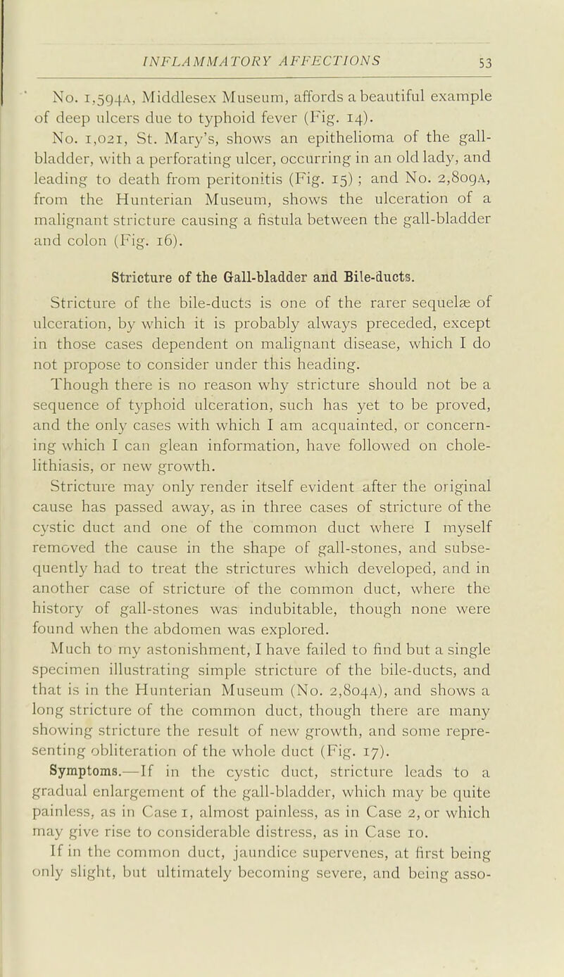 No. i,5g4A, Middlesex Museum, affords a beautiful example of deep ulcers due to typhoid fever (Fig. 14). No. 1,021, St. Mary's, shows an epithelioma of the gall- bladder, with a perforating ulcer, occurring in an old lady, and leading to death from peritonitis (Fig. 15) ; and No. 2,8o9A, from the Hunterian Museum, shows the ulceration of a malignant stricture causing a fistula between the gall-bladder and colon (Fig. 16). Stricture of the Gall-bladder and Bile-ducts. Stricture of the bile-ducts is one of the rarer sequelae of ulceration, by which it is probably always preceded, except in those cases dependent on malignant disease, which I do not propose to consider under this heading. Though there is no reason why stricture should not be a sequence of typhoid ulceration, such has yet to be proved, and the only cases with which I am acquainted, or concern- ing which I can glean information, have followed on chole- lithiasis, or new growth. Stricture may only render itself evident after the original cause has passed away, as in three cases of stricture of the cystic duct and one of the common duct where I myself removed the cause in the shape of gall-stones, and subse- quently had to treat the strictures which developed, and in another case of stricture of the common duct, where the history of gall-stones was indubitable, though none were found when the abdomen was explored. Much to my astonishment, I have failed to find but a single specimen illustrating simple stricture of the bile-ducts, and that is in the Hunterian Museum (No. 2,8o4A), and shows a long stricture of the common duct, though there are many showing stricture the result of new growth, and some repre- senting obliteration of the whole duct (Fig. 17). Symptoms.— If in the cystic duct, stricture leads to a gradual enlargement of the gall-bladder, which may be quite painless, as in Casei, almost painless, as in Case 2, or which may give rise to considerable distress, as in Case 10. If in the common duct, jaundice supervenes, at first being only slight, but ultimately becoming severe, and being asso-