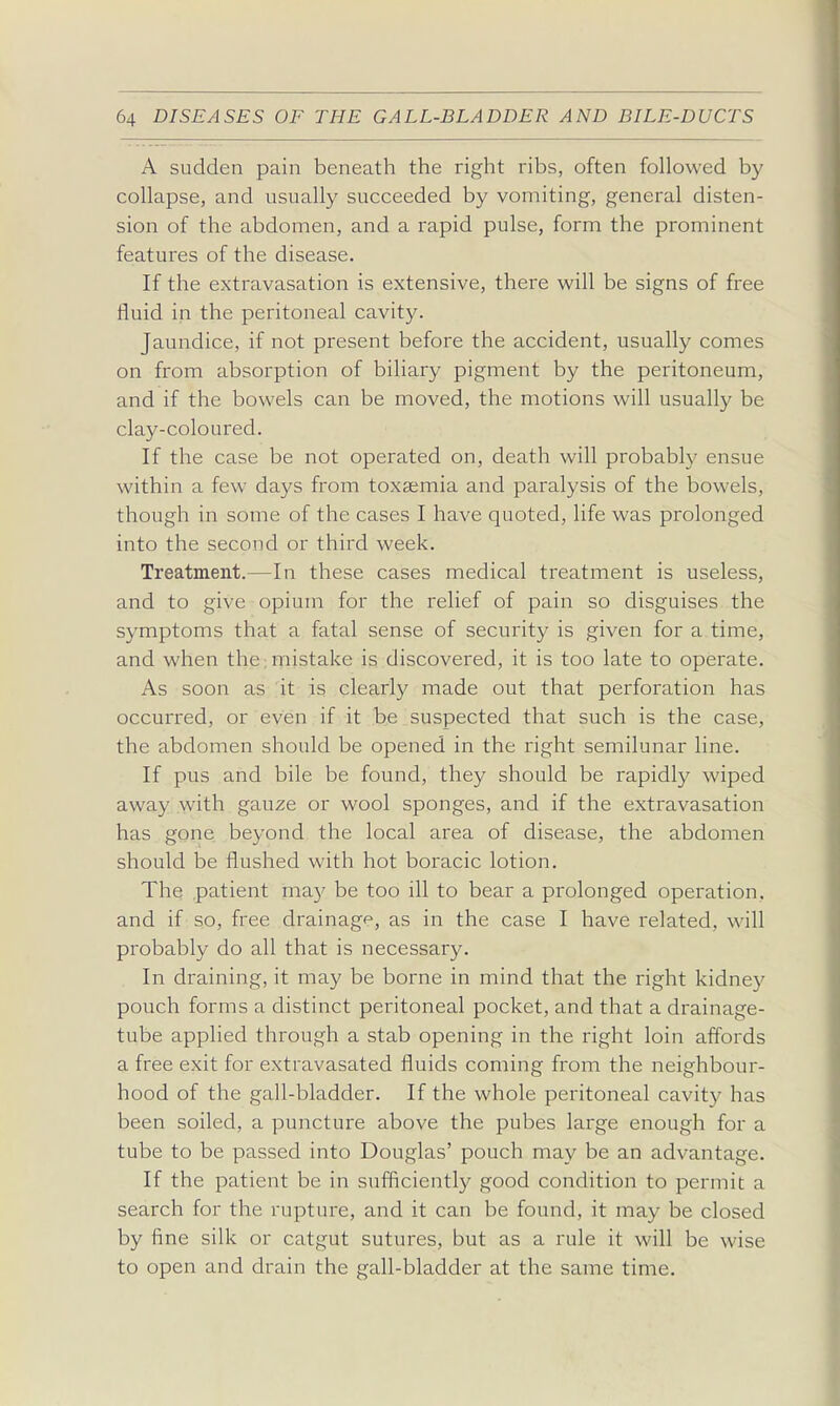 A sudden pain beneath the right ribs, often followed by collapse, and usually succeeded by vomiting, general disten- sion of the abdomen, and a rapid pulse, form the prominent features of the disease. If the extravasation is extensive, there will be signs of free fluid in the peritoneal cavity. Jaundice, if not present before the accident, usually comes on from absorption of biliary pigment by the peritoneum, and if the bowels can be moved, the motions will usually be clay-coloured. If the case be not operated on, death will probably ensue within a few days from toxaemia and paralysis of the bowels, though in some of the cases I have quoted, life was prolonged into the second or third week. Treatment.—In these cases medical treatment is useless, and to give opium for the relief of pain so disguises the symptoms that a fatal sense of security is given for a time, and when the;mistake is discovered, it is too late to operate. As soon as it is clearly made out that perforation has occurred, or even if it be suspected that such is the case, the abdomen should be opened in the right semilunar line. If pus and bile be found, they should be rapidly wiped away with gauze or wool sponges, and if the extravasation has gone beyond the local area of disease, the abdomen should be flushed with hot boracic lotion. The patient ma}' be too ill to bear a prolonged operation, and if so, free drainage, as in the case I have related, will probably do all that is necessary. In draining, it may be borne in mind that the right kidney pouch forms a distinct peritoneal pocket, and that a drainage- tube applied through a stab opening in the right loin affords a free exit for extravasated fluids coming from the neighbour- hood of the gall-bladder. If the whole peritoneal cavity has been soiled, a puncture above the pubes large enough for a tube to be passed into Douglas' pouch may be an advantage. If the patient be in sufficiently good condition to permit a search for the rupture, and it can be found, it may be closed by fine silk or catgut sutures, but as a rule it will be wise to open and drain the gall-bladder at the same time.