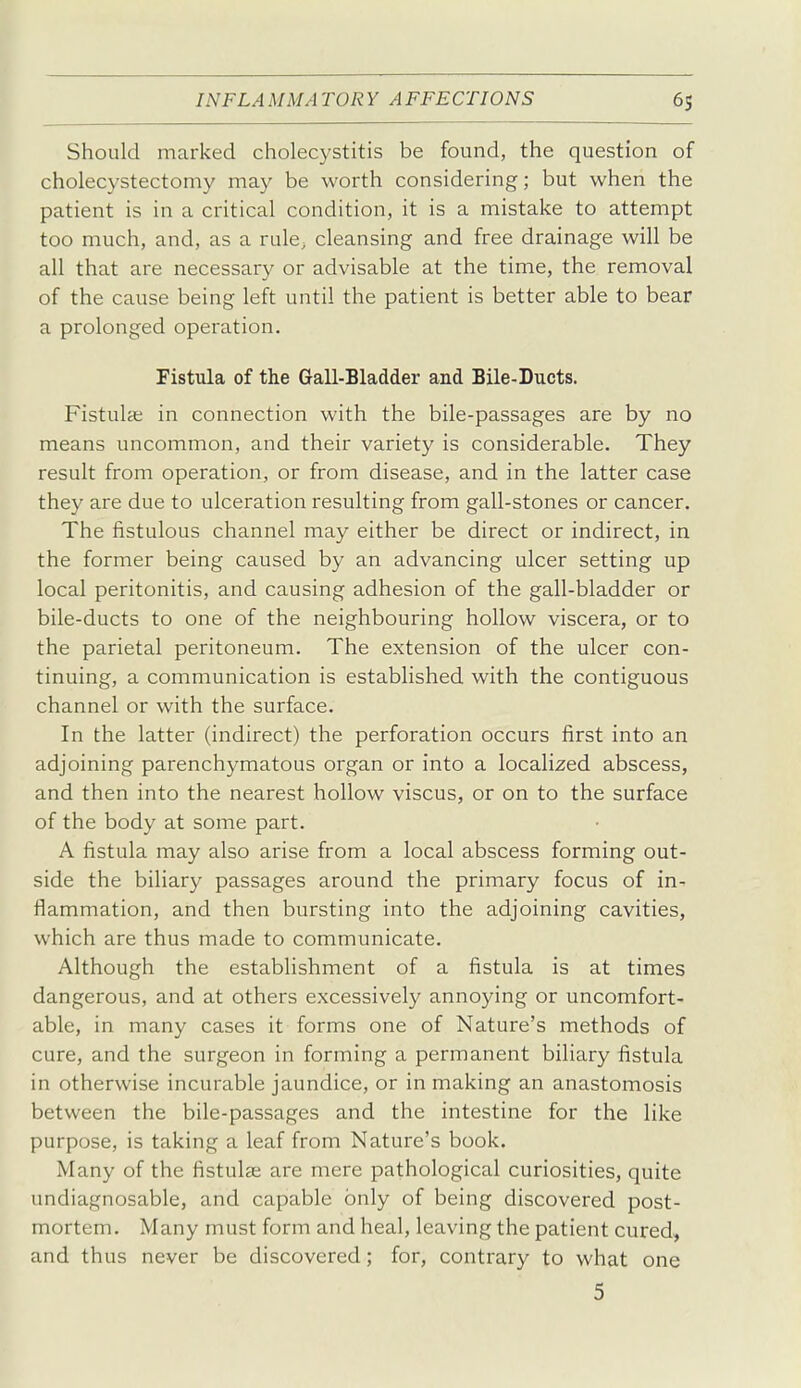 Should marked cholecystitis be found, the question of cholecystectomy may be worth considering; but when the patient is in a critical condition, it is a mistake to attempt too much, and, as a rule^ cleansing and free drainage will be all that are necessary or advisable at the time, the removal of the cause being left until the patient is better able to bear a prolonged operation. Fistula of the Gail-Bladder and Bile-Ducts. Fistula; in connection with the bile-passages are by no means uncommon, and their variety is considerable. They result from operation, or from disease, and in the latter case they are due to ulceration resulting from gall-stones or cancer. The fistulous channel may either be direct or indirect, in the former being caused by an advancing ulcer setting up local peritonitis, and causing adhesion of the gall-bladder or bile-ducts to one of the neighbouring hollow viscera, or to the parietal peritoneum. The extension of the ulcer con- tinuing, a communication is established with the contiguous channel or with the surface. In the latter (indirect) the perforation occurs first into an adjoining parenchymatous organ or into a localized abscess, and then into the nearest hollow viscus, or on to the surface of the body at some part. A fistula may also arise from a local abscess forming out- side the biliary passages around the primary focus of in- flammation, and then bursting into the adjoining cavities, which are thus made to communicate. Although the establishment of a fistula is at times dangerous, and at others excessively annoying or uncomfort- able, in many cases it forms one of Nature's methods of cure, and the surgeon in forming a permanent biliary fistula in otherwise incurable jaundice, or in making an anastomosis between the bile-passages and the intestine for the like purpose, is taking a leaf from Nature's book. Many of the fistula; are mere pathological curiosities, quite undiagnosable, and capable only of being discovered post- mortem. Many must form and heal, leaving the patient cured, and thus never be discovered; for, contrary to what one 5