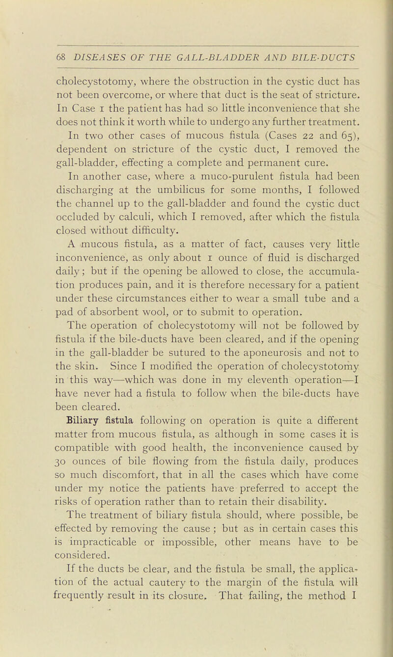 cholecystotomy, where the obstruction in the cystic duct has not been overcome, or where that duct is the seat of stricture. In Case i the patient has had so httle inconvenience that she does not think it worth while to undergo any further treatment. In two other cases of mucous fistula (Cases 22 and 65), dependent on stricture of the cystic duct, I removed the gall-bladder, effecting a complete and permanent cure. In another case, where a muco-purulent fistula had been discharging at the umbilicus for some months, I followed the channel up to the gall-bladder and found the cystic duct occluded by calculi, which I removed, after which the fistula closed without difficulty. A mucous fistula, as a matter of fact, causes very little inconvenience, as only about i ounce of fluid is discharged daily; but if the opening be allowed to close, the accumula- tion produces pain, and it is therefore necessary for a patient under these circumstances either to wear a small tube and a pad of absorbent wool, or to submit to operation. The operation of cholecystotomy will not be followed by fistula if the bile-ducts have been cleared, and if the opening in the gall-bladder be sutured to the aponeurosis and not to the skin. Since I modified the operation of cholecystotomy in this way—which was done in my eleventh operation—I have never had a fistula to follow when the bile-ducts have been cleared. Biliary fistula following on operation is quite a different matter from mucous fistula, as although in some cases it is compatible with good health, the inconvenience caused by 30 ounces of bile flowing from the fistula daily, produces so much discomfort, that in all the cases which have come under my notice the patients have preferred to accept the risks of operation rather than to retain their disability. The treatment of biliary fistula should, where possible, be effected by removing the cause ; but as in certain cases this is impracticable or impossible, other means have to be considered. If the ducts be clear, and the fistula be small, the applica- tion of the actual cautery to the margin of the fistula will frequently result in its closure. That faihng, the method I