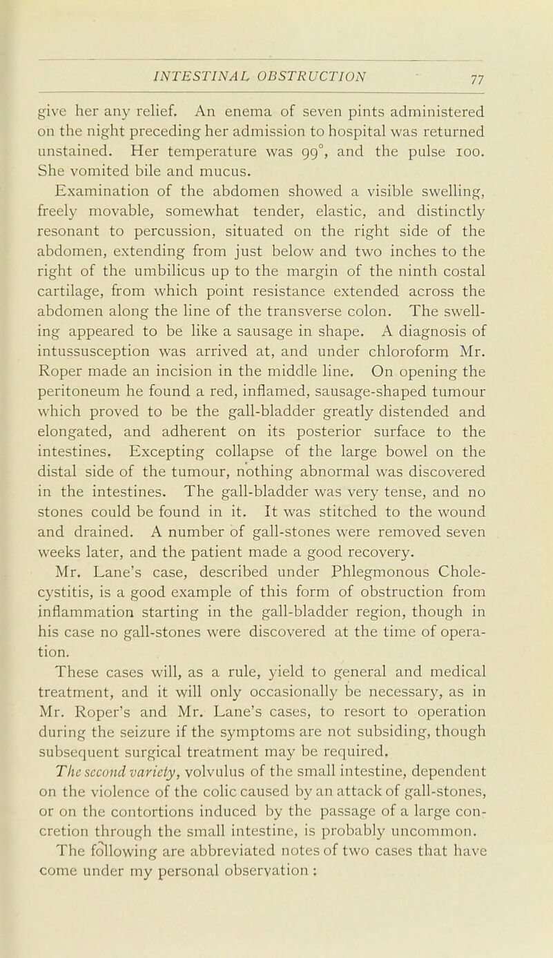 give her any relief. An enema of seven pints administered on the night preceding her admission to hospital was returned unstained. Her temperature w^as gg°, and the pulse loo. She vomited bile and mucus. Examination of the abdomen showed a visible swelling, freely movable, somewhat tender, elastic, and distinctly resonant to percussion, situated on the right side of the abdomen, extending from just below and two inches to the right of the umbilicus up to the margin of the ninth costal cartilage, from which point resistance extended across the abdomen along the line of the transverse colon. The swell- ing appeared to be like a sausage in shape. A diagnosis of intussusception was arrived at, and under chloroform Mr. Roper made an incision in the middle line. On opening the peritoneum he found a red, inflamed, sausage-shaped tumour which proved to be the gall-bladder greatly distended and elongated, and adherent on its posterior surface to the intestines. Excepting collapse of the large bowel on the distal side of the tumour, nothing abnormal was discovered in the intestines. The gall-bladder was very tense, and no stones could be found in it. It was stitched to the wound and drained. A number of gall-stones were removed seven weeks later, and the patient made a good recovery. Mr. Lane's case, described under Phlegmonous Chole- cystitis, is a good example of this form of obstruction from inflammation starting in the gall-bladder region, though in his case no gall-stones were discovered at the time of opera- tion. These cases will, as a rule, yield to general and medical treatment, and it will only occasionally be necessary, as in Mr. Roper's and Mr. Lane's cases, to resort to operation during the seizure if the symptoms are not subsiding, though subsequent surgical treatment may be required. The second variety, volvulus of the small intestine, dependent on the violence of the colic caused by an attack of gall-stones, or on the contortions induced by the passage of a large con- cretion through the small intestine, is probably uncommon. The following are abbreviated notes of two cases that have come under my personal observation :