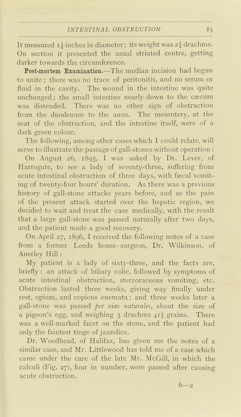 It measured 1^ inches in diameter; its weight was 2f drachms. On section it presented the usual striated centre, getting darker towards the circumference. Post-mortem Examination.—The median incision had begun to unite; there was no trace of peritonitis, and no serum or fluid in the cavity. The wound in the intestine was quite unchanged; the small intestine nearly down to the caecum was distended. There was no other sign of obstruction from the duodenum to the anus. The mesentery, at the seat of the obstruction, and the intestine itself, were of a dark green colour. The following, among other cases which I could relate, will serve to illustrate the passage of gall-stones without operation : On August 26, 1895, I was asked by Dr. Lever, of Harrogate, to see a lady of seventy-three, suffering from acute intestinal obstruction of three days, with faecal vomit- ing of twenty-four hours' duration. As there was a previous history of gall-stone attacks years before, and as the pain of the present attack started over the hepatic region, we decided to wait and treat the case medically, with the result that a large gall-stone was passed naturally after two days, and the patient made a good recovery. On April 27, i8g6, I received the following notes of a case from a former Leeds house-surgeon, Dr. Wilkinson, of Anerley Hill : My patient is a lady of sixty-three, and the facts are, briefly : an attack of biliary colic, followed by symptoms of acute intestinal obstruction, stercoraceous vomiting, etc. Obstruction lasted three weeks, giving way finally under rest, opium, and copious enemata; and three weeks later a gall-stone was passed per vias naturales, about the size of a pigeon's egg, and weighing 5 drachms 41^ grains. There was a well-marked facet on the stone, and the patient had only the faintest tinge of jaundice. Dr. Woodhead, of Halifax, has given me the notes of a similar case, and Mr. Littlewood has told me of a case which came under the care of the late Mr. McGill, in which the calculi (Fig. 27), four in number, were passed after causing acute obstruction. 6—2