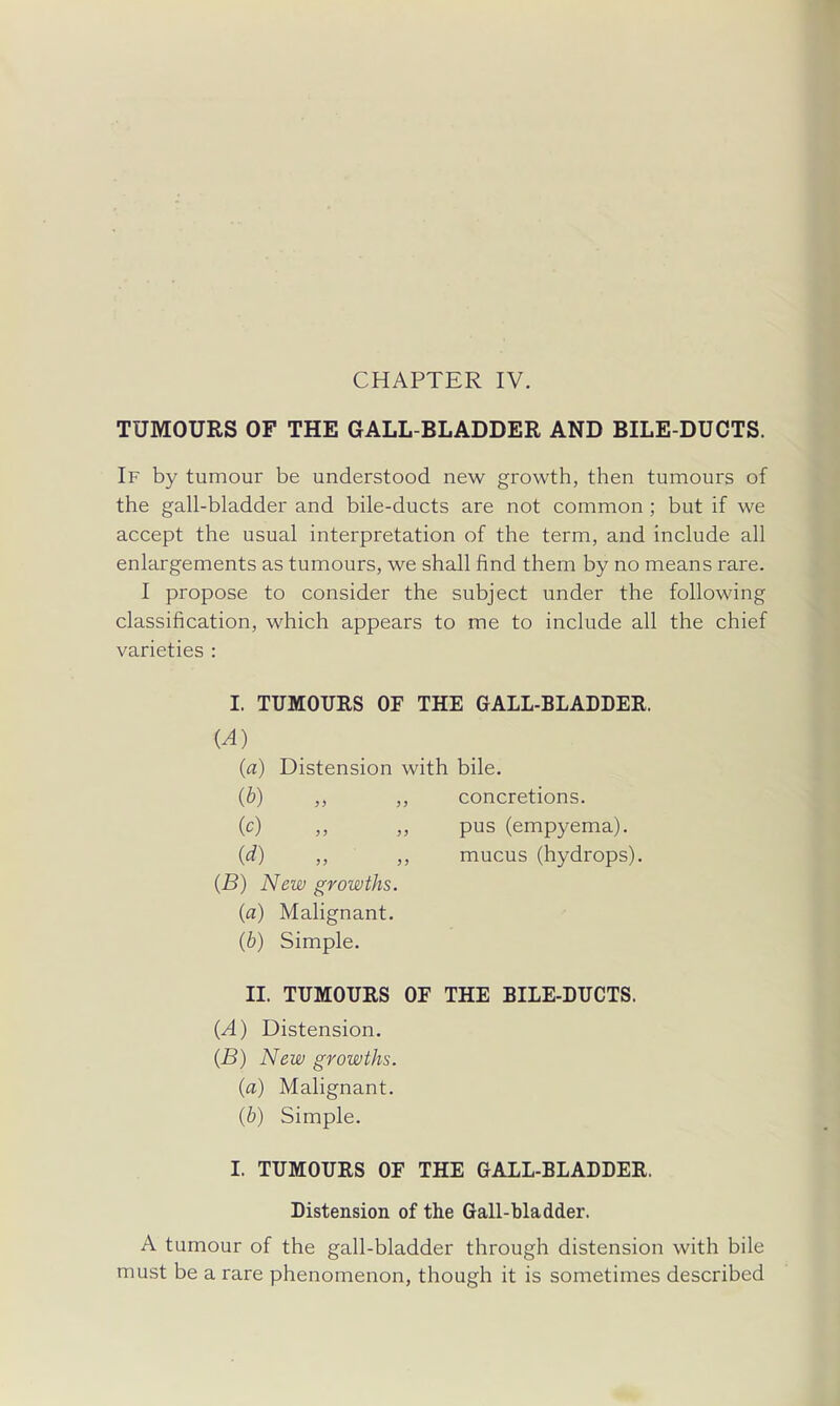 CHAPTER IV. TUMOURS OF THE GALL-BLADDER AND BILE-DUCTS. If by tumour be understood new growth, then tumours of the gall-bladder and bile-ducts are not common ; but if we accept the usual interpretation of the term, and include all enlargements as tumours, we shall find them by no means rare. I propose to consider the subject under the following classification, which appears to me to include all the chief varieties : I. TUMOURS OF THE GALL-BLADDER. {A) (a) Distension with bile. (b) ,, „ concretions. (c) ,, „ pus (empyema). {d) ,, ,, mucus (hydrops). {B) New growths, {a) Malignant. (b) Simple. II. TUMOURS OF THE BILE-DUCTS. (A) Distension. (B) New growths, (a) Malignant. (6) Simple. I. TUMOURS OF THE GALL-BLADDER. Distension of the Gall-bladder. A t umour of the gall-bladder through distension with bile must be a rare phenomenon, though it is sometimes described