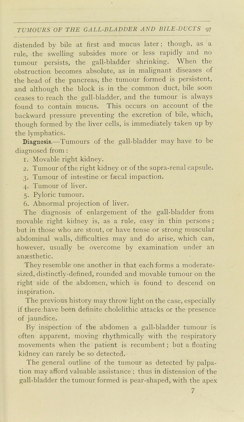 distended by bile at first and mucus later; though, as a rule, the swelling subsides more or less rapidly and no tumour persists, the gall-bladder shrinking. When the obstruction becomes absolute, as in malignant diseases of the head of the pancreas, the tumour formed is persistent, and although the block is in the common duct, bile soon ceases to reach the gall-bladder, and the tumour is always found to contain mucus. This occurs on account of the backward pressure preventing the excretion of bile, which, though formed by the liver cells, is immediately taken up by the lymphatics. Diagnosis.—Tumours of the gall-bladder may have to be diagnosed from : 1. Movable right kidney. 2. Tumour of the right kidney or of the supra-renal capsule. 3. Tumour of intestine or faecal impaction. 4. Tumour of liver. 5. Pyloric tumour. 6. Abnormal projection of liver. The diagnosis of enlargement of the gall-bladder from movable right kidney is, as a rule, easy in thin persons ; but in those who are stout, or have tense or strong muscular abdominal walls, difficulties may and do arise, which can, however, usually be overcome by examination under an anaesthetic. They resemble one another in that each forms a moderate- sized, distinctly-defined, rounded and movable tumour on the right side of the abdomen, which is found to descend on inspiration. The previous history may throw light on the case, especially if there have been definite cholelithic attacks or the presence of jaundice. By inspection of the abdomen a gall-bladder tumour is often apparent, moving rhythmically with the respiratory movements when the patient is recumbent; but a floating kidney can rarely be so detected. The general outline of the tumour as detected by palpa- tion may afford valuable assistance ; thus in distension of the gall-bladder the tumour formed is pear-shaped, with the apex 7