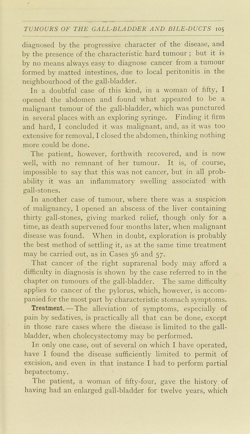 diagnosed by the progressive character of the disease, and by the presence of the characteristic hard tumour ; but it is by no means always easy to diagnose cancer from a tumour formed by matted intestines, due to local peritonitis in the neighbourhood of the gall-bladder. In a doubtful case of this kind, in a woman of fifty, I opened the abdomen and found what appeared to be a malignant tumour of the gall-bladder, which was punctured in several places with an exploring syringe. Finding it firm and hard, I concluded it was malignant, and, as it was too extensive for removal, I closed the abdomen, thinking nothing more could be done. The patient, however, forthwith recovered, and is now well, with no remnant of her tumour. It is, of course, impossible to say that this was not cancer, but in all prob- ability it was an inflammatory swelling associated with gall-stones. In another case of tumour, where there was a suspicion of malignancy, I opened an abscess of the liver containing thirty gall-stones, giving marked relief, though only for a time, as death supervened four months later, when malignant disease was found. When in doubt, exploration is probably the best method of settling it, as at the same time treatment may be carried out, as in Cases 56 and 57. That cancer of the right suprarenal body may afford a difficulty in diagnosis is shown by the case referred to in the chapter on tumours of the gall-bladder. The same difficulty applies to cancer of the pylorus, which, however, is accom- panied for the most part by characteristic stomach symptoms. Treatment. — The alleviation of symptoms, especially of pain by sedatives, is practically all that can be done, except in those rare cases where the disease is limited to the gall- bladder, when cholecystectomy may be performed. In only one case, out of several on which I have operated, have I found the disease sufficiently limited to permit of excision, and even in that instance I had to perform partial hepatectomy. The patient, a woman of fifty-four, gave the history of having had an enlarged gall-bladder for twelve years, which