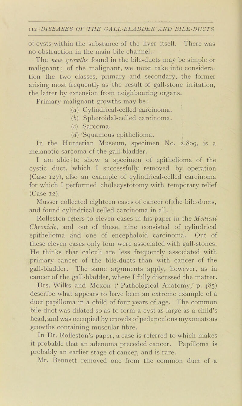 of cysts within the substance of the liver itself. There was no obstruction in the main bile channel. The new growths found in the bile-ducts may be simple or malignant; of the malignant, we must take into considera- tion the two classes, primary and secondary, the former arising most frequently as the result of gall-stone irritation, the latter by extension from neighbouring organs. Primary malignant growths may be : (a) Cylindrical-celled carcinoma. (b) Spheroidal-celled carcinoma. (c) Sarcoma. (d) Squamous epithelioma. ; In the Hunterian Museum, specimen No. 2,8og, is a melanotic sarcoma of the gall-bladder. I am able ■ to show a specimen of epithelioma of the cystic duct, which I successfully removed by operation (Case 127), also an example of cylindrical-celled 'carcinoma for which I performed cholecystotomy with temporary relief (Case 12). Musser collected eighteen cases of cancer of the bile-ducts, and found cylindrical-celled carcinoma in all. Rolleston refers to eleven cases in his paper in the Medical Chronicle, and out of these, nine consisted of cylindrical epithelioma and one of encephaloid carcinoma. Out of these eleven cases only four were associated with gall-stones. He thinks that calculi are less frequently associated with primary cancer of the bile-ducts than with cancer of the gall-bladder. The same arguments apply, however, as in cancer of the gall-bladder, where I fully discussed the matter. Drs. Wilks and Moxon (' Pathological Anatomy,' p. 485) describe what appears to have been an extreme example of a duct papilloma in a child of four years of age. The common bile-duct was dilated so as to form a cyst as large as a child's head, and was occupied by crowds of pedunculous myxomatous growths containing muscular fibre. In Dr. Rolleston's paper, a case is referred to which makes it probable that an adenoma preceded cancer. Papilloma is probably an earlier stage of cancer, and is rare. Mr. Bennett removed one from the common duct of a