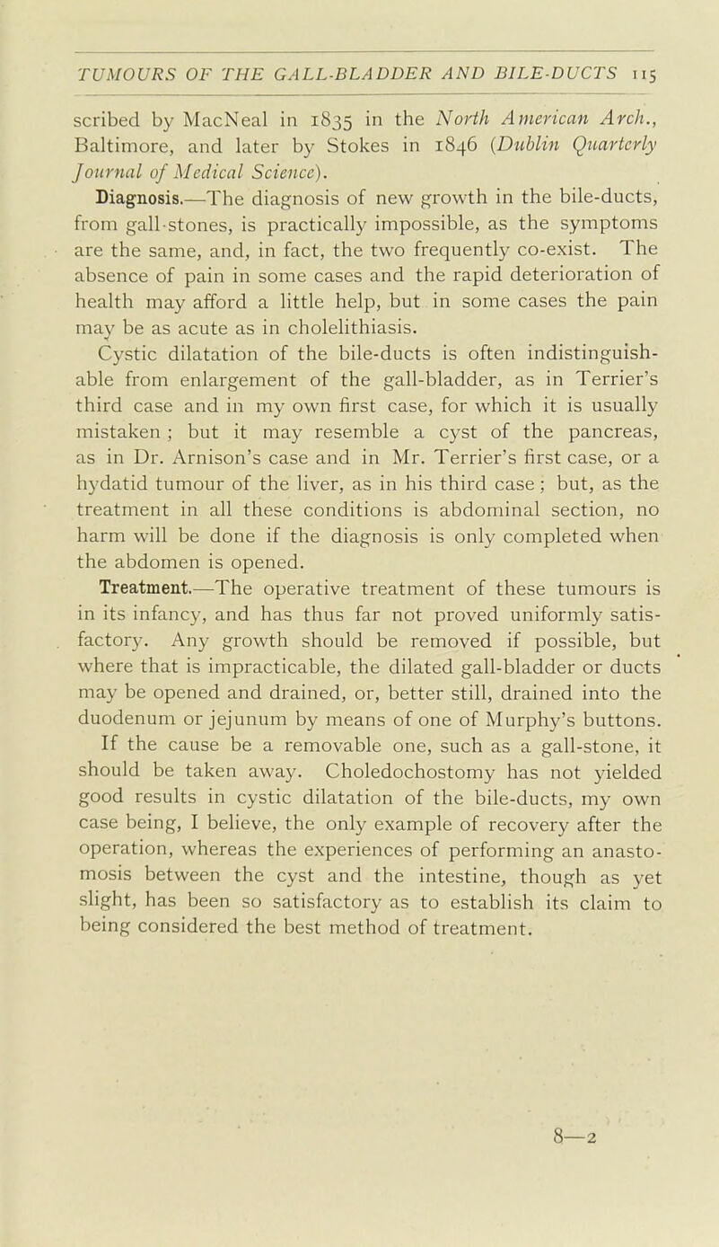 scribed by MacNeal in 1835 the North American Arch., Baltimore, and later by Stokes in 1846 {Dublin Quarterly Journal of Medical Science). Diagnosis.—The diagnosis of new growth in the bile-ducts, from gall-stones, is practically impossible, as the symptoms are the same, and, in fact, the two frequently co-exist. The absence of pain in some cases and the rapid deterioration of health may afford a little help, but in some cases the pain may be as acute as in cholelithiasis. Cystic dilatation of the bile-ducts is often indistinguish- able from enlargement of the gall-bladder, as in Terrier's third case and in my own first case, for which it is usually mistaken ; but it may resemble a cyst of the pancreas, as in Dr. Arnison's case and in Mr. Terrier's first case, or a hydatid tumour of the liver, as in his third case; but, as the treatment in all these conditions is abdominal section, no harm will be done if the diagnosis is only completed when the abdomen is opened. Treatment.—The operative treatment of these tumours is in its infancy, and has thus far not proved uniformly satis- factory. Any growth should be removed if possible, but where that is impracticable, the dilated gall-bladder or ducts may be opened and drained, or, better still, drained into the duodenum or jejunum by means of one of Murphy's buttons. If the cause be a removable one, such as a gall-stone, it should be taken away. Choledochostomy has not yielded good results in cystic dilatation of the bile-ducts, my own case being, I believe, the only example of recovery after the operation, whereas the experiences of performing an anasto- mosis between the cyst and the intestine, though as yet slight, has been so satisfactory as to establish its claim to being considered the best method of treatment. 8—2