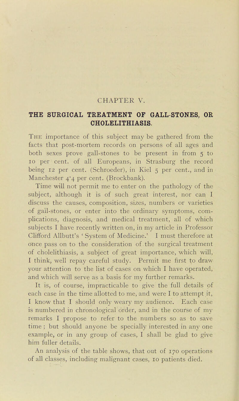 CHAPTER V. THE SURGICAL TREATMENT OF GALL-STONES, OR CHOLELITHIASIS. The importance of this subject may be gathered from the facts that post-mortem records on persons of all ages and both sexes prove gall-stones to be present in from 5 to 10 per cent, of all Europeans, in Strasburg the record being 12 per cent. (Schroeder), in Kiel 5 per cent., and in Manchester 4*4 per cent. (Brockbank). Time will not permit me to enter on the pathology of the subject, although it is of such great interest, nor can I discuss the causes, composition, sizes, numbers or varieties of gall-stones, or enter into the ordinary symptoms, com- phcations, diagnosis, and medical treatment, all of which subjects I have recently written on, in my article in Professor Clifford Allbutt's ' System of Medicine.' I must therefore at once pass on to the consideration of the surgical treatment of cholelithiasis, a subject of great importance, which will, I think, well repay careful study. Permit me first to draw your attention to the list of cases on which I have operated, and which will serve as a basis for my further remarks. It is, of course, impracticable to give the full details of each case in the time allotted to me, and were I to attempt it, I know that I should only weary my audience. Each case is numbered in chronological order, and in the course of my remarks I propose to refer to the numbers so as to save time ; but should anyone be specially interested in any one example, or in any group of cases, I shall be glad to give him fuller details. An analysis of the table shows, that out of 170 operations of all classes, including malignant cases, 10 patients died.