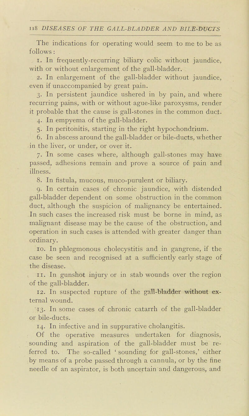 The indications for operating would seem to me to be as follows: 1. In frequently-recurring biliary colic without jaundice, with or without enlargement of the gall-bladder. 2. In enlargement of the gall-bladder without jaundice, even if unaccompanied by great pain. 3. In persistent jaundice ushered in by pain, and where recurring pains, with or without ague-like paroxysms, render it probable that the cause is gall-stones in the common duct. 4. In empyema of the gall-bladder. 5. In peritonitis, starting in the right hypochondrium. 6. In abscess around the gall-bladder or bile-ducts, whether in the liver, or under, or over it. 7. In some cases where, although gall-stones may have passed, adhesions remain and prove a source of pain and illness. 8. In fistula, mucous, muco-purulent or biliary. g. In certain cases of chronic jaundice, with distended gall-bladder dependent on some obstruction in the common duct, although the suspicion of malignancy be entertained. In such cases the increased risk must be borne in mind, as malignant disease may be the cause of the obstruction, and operation in such cases is attended with greater danger than ordinary. 10. In phlegmonous cholecystitis and in gangrene, if the case be seen and recognised at a sufficiently early stage of the disease. 11. In gunshot injury or in stab wounds over the region of the gall-bladder. 12. In suspected rupture of the gall-bladder without ex- ternal wound. 13. In some cases of chronic catarrh of the gall-bladder or bile-ducts. 14. In infective and in suppurative cholangitis. Of the operative measures undertaken for diagnosis, sounding and aspiration of the gall-bladder must be re- ferred to. The so-called ' sounding for gall-stones,' either by means of a probe passed through a cannula, or by the fine needle of an aspirator, is both uncertain and dangerous, and