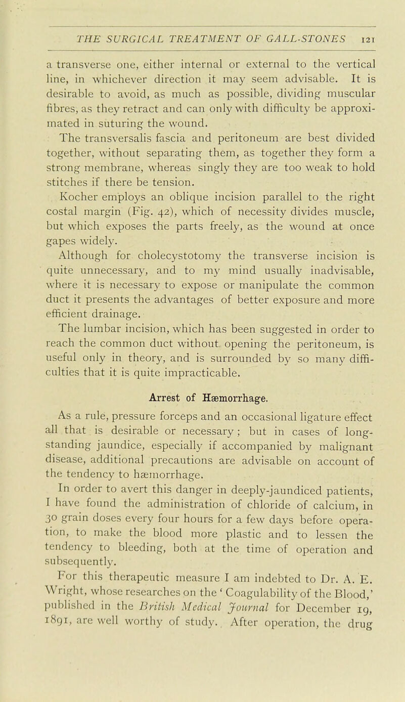 a transverse one, either internal or external to the vertical line, in whichever direction it may seem advisable. It is desirable to avoid, as much as possible, dividing muscular fibres, as they retract and can only with difficulty be approxi- mated in suturing the wound. The transversalis fascia and peritoneum are best divided together, without separating them, as together they form a strong membrane, whereas singly they are too weak to hold stitches if there be tension. Kocher employs an oblique incision parallel to the right costal margin (Fig. 42), which of necessity divides muscle, but which exposes the parts freely, as the wound at once gapes widely. Although for cholecystotomy the transverse incision is quite unnecessary, and to my mind usually inadvisable, where it is necessary to expose or manipulate the common duct it presents the advantages of better exposure and more efficient drainage. The lumbar incision, which has been suggested in order to reach the common duct without opening the peritoneum, is useful only in theory, and is surrounded by so many diffi- culties that it is quite impracticable. Arrest of Haemorrhage. As a rule, pressure forceps and an occasional ligature effect all that is desirable or necessary; but in cases of long- standing jaundice, especially if accompanied by malignant disease, additional precautions are advisable on account of the tendency to haemorrhage. In order to avert this danger in deeply-jaundiced patients, I have found the administration of chloride of calcium, in 30 grain doses every four hours for a few days before opera- tion, to make the blood more plastic and to lessen the tendency to bleeding, both at the time of operation and subsequently. For this therapeutic measure I am indebted to Dr. A. E. Wright, whose researches on the ' Coagulability of the Blood,' published in the British Medical Journal for December ig, 1891, are well worthy of study. After operation, the drug