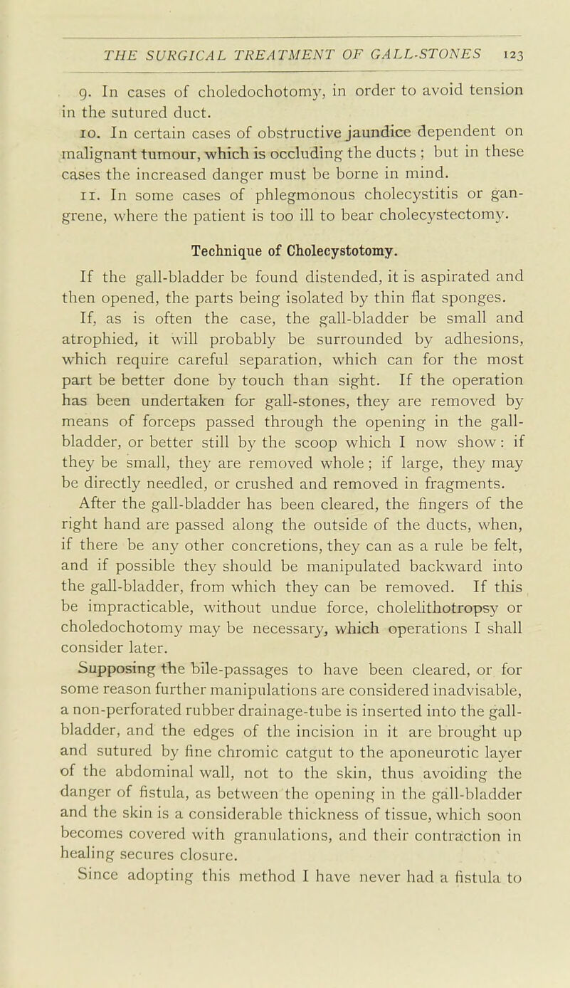 g. In cases of choledochotomy, in order to avoid tension in the sutured duct. 10. In certain cases of obstructive jaundice dependent on malignant tumour, which is occluding the ducts ; but in these cases the increased danger must be borne in mind. 11. In some cases of phlegmonous cholecystitis or gan- grene, where the patient is too ill to bear cholecystectomy. Technique of Cholecystotomy. If the gall-bladder be found distended, it is aspirated and then opened, the parts being isolated by thin flat sponges. If, as is often the case, the gall-bladder be small and atrophied, it will probably be surrounded by adhesions, which require careful separation, which can for the most part be better done by touch than sight. If the operation has been undertaken for gall-stones, they are removed by means of forceps passed through the opening in the gall- bladder, or better still by the scoop which I now show: if they be small, they are removed whole; if large, they may be directly needled, or crushed and removed in fragments. After the gall-bladder has been cleared, the fingers of the right hand are passed along the outside of the ducts, when, if there be any other concretions, they can as a rule be felt, and if possible they should be manipulated backward into the gall-bladder, from which they can be removed. If this be impracticable, without undue force, cholelithotropsy or choledochotomy may be necessary, which operations I shall consider later. Supposing the bile-passages to have been cleared, or for some reason further manipulations are considered inadvisable, a non-perforated rubber drainage-tube is inserted into the gall- bladder, and the edges of the incision in it are brought up and sutured by fine chromic catgut to the aponeurotic layer of the abdominal wall, not to the skin, thus avoiding the danger of fistula, as between the opening in the gall-bladder and the skin is a considerable thickness of tissue, which soon becomes covered with granulations, and their contraction in healing secures closure. Since adopting this method I have never had a fistula to