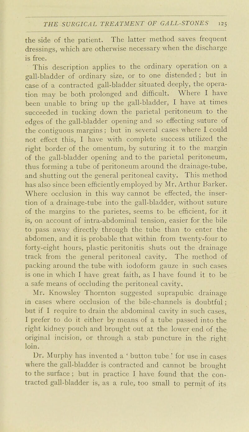 the side of the patient. The latter method saves frequent dressings, which are otherwise necessary when the discharge is free. This description appHes to the ordinary operation on a gall-bladder of ordinary size, or to one distended ; but in case of a contracted gall-bladder situated deeply, the opera- tion may be both prolonged and difficult. Where I have been unable to bring up the gall-bladder, I have at times succeeded in tucking down the parietal peritoneum to the edges of the gall-bladder opening and so effecting suture of the contiguous margins; but in several cases where I could not effect this, I have with complete success utilized the right border of the omentum, by suturing it to the margin of the gall-bladder opening and to the parietal peritoneum, thus forming a tube of peritoneum around the drainage-tube, and shutting out the general peritoneal cavity. This method has also since been efficiently employed by Mr. Arthur Barker. Where occlusion in this way cannot be effected, the inser- tion of a drainage-tube into the gall-bladder, without suture of the margins to the parietes, seems to be efficient, for it is, on account of intra-abdominal tension, easier for the bile to pass away directly through the tube than to enter the abdomen, and it is probable that within from twenty-four to forty-eight hours, plastic peritonitis shuts out the drainage track from the general peritoneal cavity. The method of packing around the tube with iodoform gauze in such cases is one in which I have great faith, as I have found it to be a safe means of occluding the peritoneal cavity. Mr. Knowsley Thornton suggested suprapubic drainage in cases where occlusion of the bile-channels is doubtful ; but if I require to drain the abdominal cavity in such cases, I prefer to do it either by means of a tube passed into the right kidney pouch and brought out at the lower end of the original incision, or through a stab puncture in the right loin. Dr. Murphy has invented a ' button tube ' for use in cases where the gall-bladder is contracted and cannot be brought to the surface ; but in practice I have found that the con- tracted gall-bladder is, as a rule, too small to permit of its