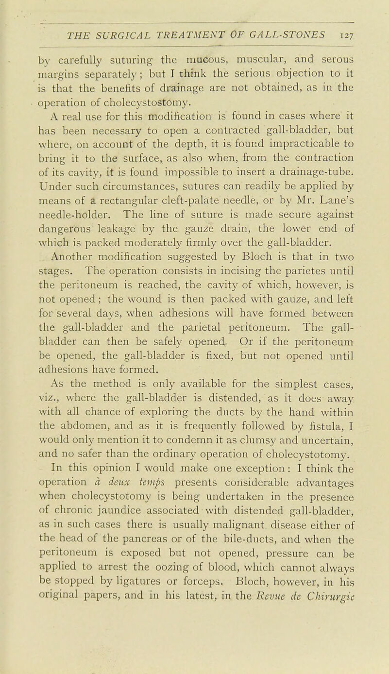 by carefully suturing the mucous, muscular, and serous margins separately; but I think the serious objection to it is that the benefits of drainage are not obtained, as in the operation of cholecystostomy. A real use for this modification is found in cases where it has been necessary to open a contracted gall-bladder, but where, on account of the depth, it is found impracticable to bring it to the surface,, as also when, from the contraction of its cavity, it is found impossible to insert a drainage-tube. Under such circumstances, sutures can readily be applied by means of a rectangular cleft-palate needle, or by Mr. Lane's needle-holder. The line of suture is made secure against dangerous leakage by the gauze drain, the lower end of which is packed moderately firmly over the gall-bladder. Another modification suggested by Bloch is that in two stages. The operation consists in incising the parietes until the peritoneum is reached, the cavity of which, however, is not opened; the wound is then packed with gauze, and left for several days, when adhesions will have formed between the gall-bladder and the parietal peritoneum. The gall- bladder can then be safely opened- Or if the peritoneum be opened, the gall-bladder is fixed, but not opened until adhesions have formed. As the method is only available for the simplest cases, viz., where the gall-bladder is distended, as it does away with all chance of exploring the ducts by the hand within the abdomen, and as it is frequently followed by fistula, I would only mention it to condemn it as clumsy and uncertain, and no safer than the ordinary operation of cholecystotomy. In this opinion I would make one exception : I think the operation d deux temps presents considerable advantages when cholecystotomy is being undertaken in the presence of chronic jaundice associated with distended gall-bladder, as in such cases there is usually malignant disease either of the head of the pancreas or of the bile-ducts, and when the peritoneum is exposed but not opened, pressure can be applied to arrest the oozing of blood, which cannot always be stopped by ligatures or forceps. Bloch, however, in his original papers, and in his latest, in the Revue de Chirurgic