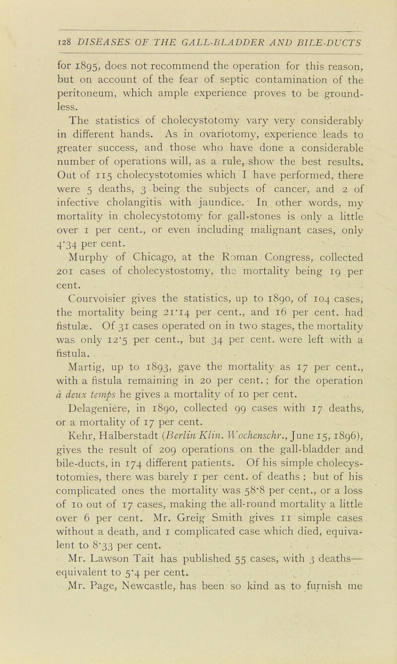 for 1895, does not recommend the operation for this reason, but on account of the fear of septic contamination of the peritoneum, which ample experience proves to be ground- less. The statistics of cholecystotomy vary very considerably in different hands. As in ovariotomy, experience leads to greater success, and those who have done a considerable number of operations will, as a rule, show the best results. Out of 115 cholecystotomies which I have performed, there were 5 deaths, 3 being the subjects of cancer, and 2 of infective cholangitis with jaundice. In other words, my mortality in cholecystotomy for gall-stones is only a little over I per cent., or even including malignant cases, only 4*34 per cent. Murphy of Chicago, at the Roman Congress, collected 201 cases of cholecystostomy, the mortality being ig per cent. Courvoisier gives the statistics, up to i8go, of 104 cases, the mortality being 2i'i4 per cent., and 16 per cent, had fistulae. Of 31 cases operated on in two stages, the mortality was only 12'5 per cent., but 34 per cent, were left with a fistula. Martig, up to 1893, gave the mortality as 17 per cent., with a fistula remaining in 20 per cent.; for the operation d deux temps he gives a mortality of 10 per cent. Delageniere, in 1890, collected 99 cases with 17 deaths, or a mortality of 17 per cent. Kehr, Halberstadt {Berlin Klin. Wochenschr., June 15, 1896), gives the result of 209 operations on the gall-bladder and bile-ducts, in 174 different patients. Of his simple cholecys- totomies, there was barely i per cent, of deaths ; but of his complicated ones the mortality was 58*8 per cent., or a loss of 10 out of 17 cases, making the all-round mortality a little over 6 per cent. Mr. Greig Smith gives 11 simple cases without a death, and i complicated case which died, equiva- lent to 8*33 per cent. Mr. Lawson Tait has published 55 cases, with 3 deaths— equivalent to 5*4 per cent. Mr. Page, Newcastle, has been so Idnd as to furnish me