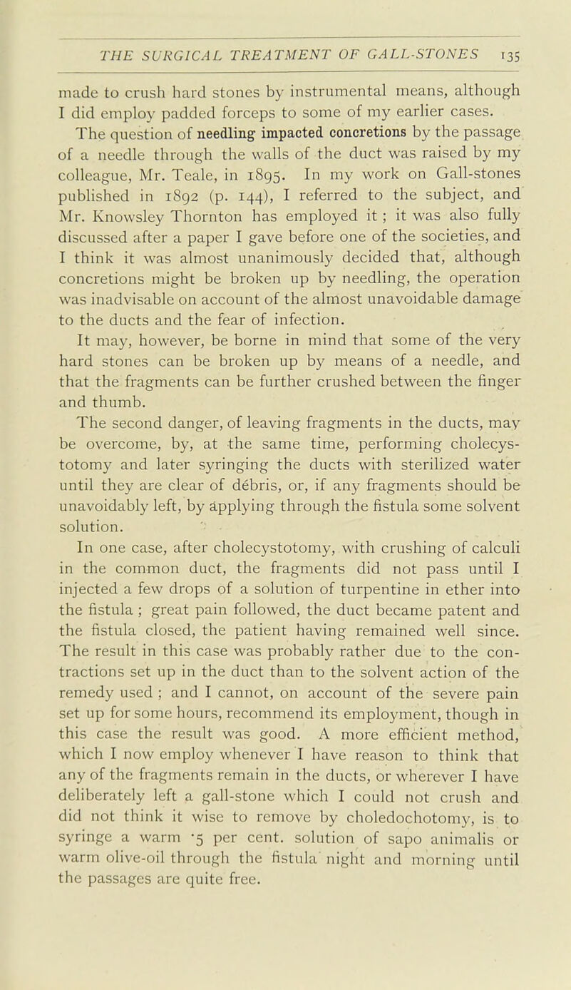 made to crush hard stones by instrumental means, although I did employ padded forceps to some of my earlier cases. The question of needling impacted concretions by the passage of a needle through the walls of the duct was raised by my colleague, Mr. Teale, in 1895. In my work on Gall-stones pubhshed in 1892 (p. 144), I referred to the subject, and Mr. Knowsley Thornton has employed it; it was also fully discussed after a paper I gave before one of the societies, and I think it was almost unanimously decided that, although concretions might be broken up by needling, the operation was inadvisable on account of the almost unavoidable damage to the ducts and the fear of infection. It may, however, be borne in mind that some of the very hard stones can be broken up by means of a needle, and that the fragments can be further crushed between the finger and thumb. The second danger, of leaving fragments in the ducts, may be overcome, by, at the same time, performing cholecys- totomy and later syringing the ducts with sterilized water until they are clear of debris, or, if any fragments should be unavoidably left, by applying through the fistula some solvent solution. In one case, after cholecystotomy, with crushing of calculi in the common duct, the fragments did not pass until I injected a few drops of a solution of turpentine in ether into the fistula ; great pain followed, the duct became patent and the fistula closed, the patient having remained well since. The result in this case was probably rather due to the con- tractions set up in the duct than to the solvent action of the remedy used ; and I cannot, on account of the severe pain set up for some hours, recommend its employment, though in this case the result was good. A more efficient method, which I now employ whenever I have reason to think that any of the fragments remain in the ducts, or wherever I have deliberately left a gall-stone which I could not crush and did not think it wise to remove by choledochotomy, is to syringe a warm -5 per cent, solution of sapo animalis or warm olive-oil through the fistula night and morning until the passages are quite free.