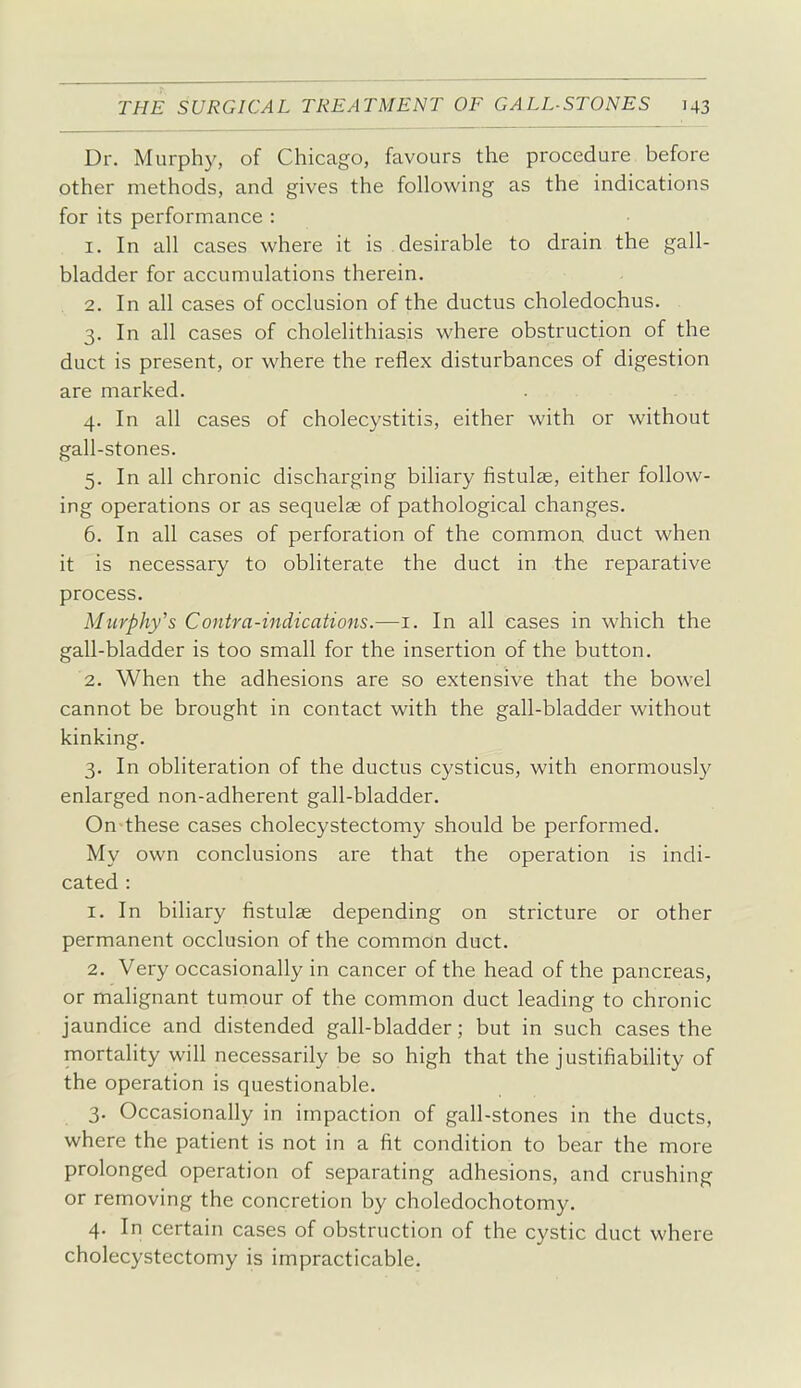 Dr. Murphy, of Chicago, favours the procedure before other methods, and gives the following as the indications for its performance : 1. In all cases where it is desirable to drain the gall- bladder for accumulations therein. 2. In all cases of occlusion of the ductus choledochus. 3. In all cases of cholelithiasis where obstruction of the duct is present, or where the reflex disturbances of digestion are marked. 4. In all cases of cholecystitis, either with or without gall-stones. 5. In all chronic discharging biliary fistulse, either follow- ing operations or as sequelas of pathological changes. 6. In all cases of perforation of the common duct when it is necessary to obliterate the duct in the reparative process. Murphy's Contra-indications.—i. In all cases in which the gall-bladder is too small for the insertion of the button. 2. When the adhesions are so extensive that the bowel cannot be brought in contact with the gall-bladder without kinking. 3. In obliteration of the ductus cysticus, with enormously enlarged non-adherent gall-bladder. On these cases cholecystectomy should be performed. My own conclusions are that the operation is indi- cated : 1. In biliary fistulae depending on stricture or other permanent occlusion of the common duct. 2. Very occasionally in cancer of the head of the pancreas, or malignant tumour of the common duct leading to chronic jaundice and distended gall-bladder; but in such cases the mortality will necessarily be so high that the justifiability of the operation is questionable. 3. Occasionally in impaction of gall-stones in the ducts, where the patient is not in a fit condition to bear the more prolonged operation of separating adhesions, and crushing or removing the concretion by choledochotomy. 4. In certain cases of obstruction of the cystic duct where cholecystectomy is impracticable.