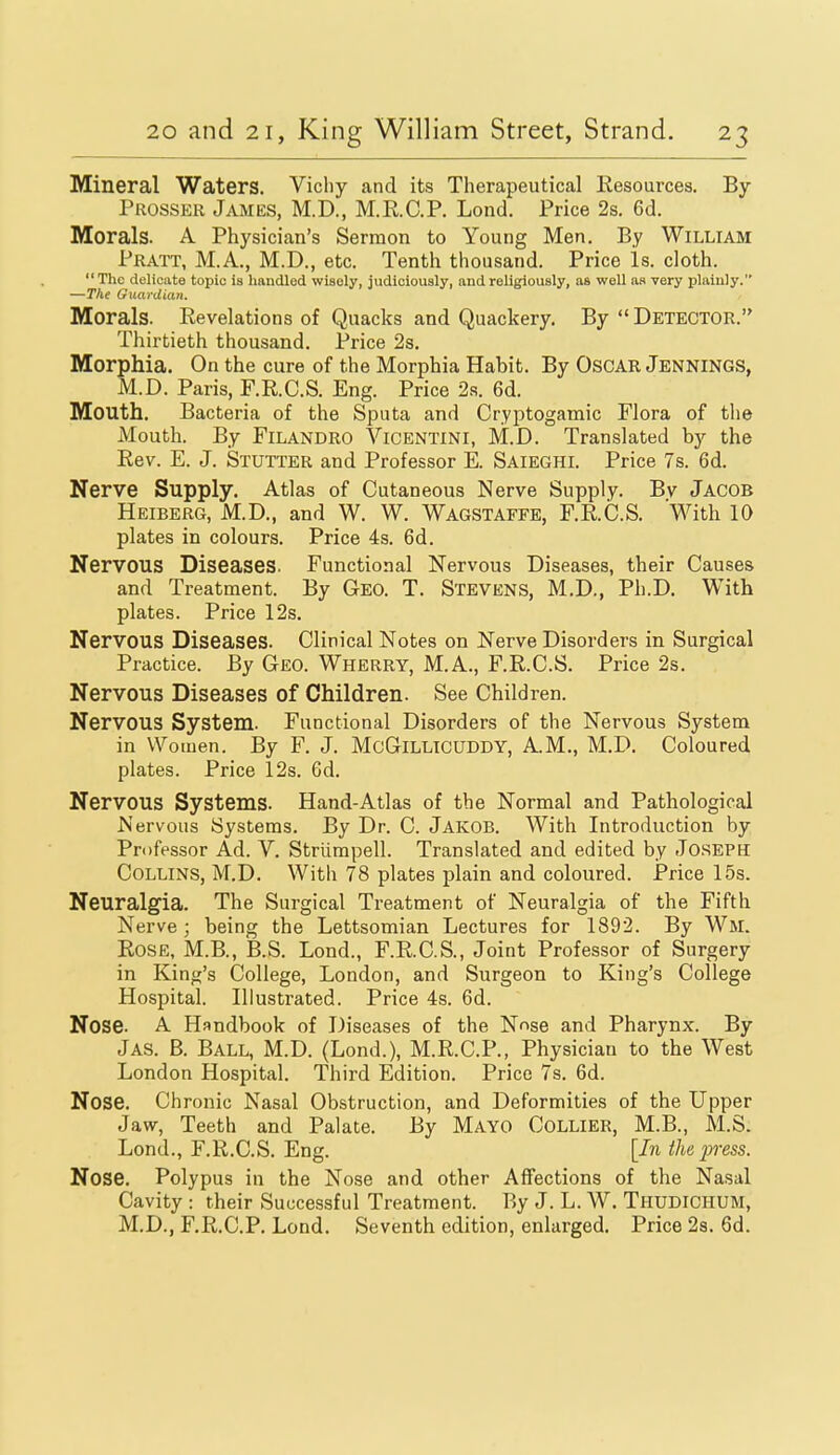 Mineral Waters. Vichy and its Therapeutical Kesources. By Prosser James, M.D., M.E.C.P. Lond. Price 2s. 6d. Morals. A Physician's Sermon to Young Men. By William Pratt, M.A., M.D., etc. Tenth thousand. Price is. cloth. The delicate topic ia handled wisely, judioioualy, and religiously, as well as very plainly. —The Guardian. Morals. Revelations of Quacks and Quackery. By  Detector. Thirtieth thousand. Price 2s. Morphia. On the cure of the Morphia Habit. By OsCAR JENNINGS, M.D. Paris, F.R.C.S. Eng. Price 2.s. 6d. Mouth. Bacteria of the Sputa and Cryptogamic Flora of the Mouth. By FiLANDRO Vicentini, M.D. Translated by the Rev. E. J. Stutter and Professor E. Saieghi. Price 7s. 6d. Nerve Supply. Atlas of Cutaneous Nerve Supply. Bv Jacob Heiberg, M.D., and W. W. Wagstaffe, F.R.C.S. 'With 10 plates in colours. Price 4s. 6d. Nervous Diseases. Functional Nervous Diseases, their Causes and Treatment. By Geo. T. Stevens, M.D., Ph.D. With plates. Price 12s. Nervous Diseases. Clinical Notes on Nerve Disorders in Surgical Practice. By Geo. Wherry, M.A., F.R.C.S. Price 2s. Nervous Diseases of Children. See Children. Nervous System. Functional Disorders of the Nervous System in Women. By F. J. McGlLLlcUDDY, A.M., M.D. Coloured plates. Price 12s. 6d. Nervous Systems. Hand-Atlas of the Normal and Pathological Nervous Systems. By Dr. C. Jakob. With Introduction by Professor Ad. V. Strlimpell. Translated and edited by Joseph Collins, M.D. With 78 plates plain and coloured. Price 15s. Neuralgia. The Surgical Treatment of Neuralgia of the Fifth Nerve; being the Lettsomian Lectures for 1892. By Wm. Rose, M.B., B.S. Lond., F.R.C.S., Joint Professor of Surgery in King's College, London, and Surgeon to King's College Hospital. Illustrated. Price 4s. 6d. Nose. A Handbook of Diseases of the N^se and Pharynx. By Jas. B. Ball, M.D. (Lond.), M.R.C.P., Physician to the West London Hospital. Third Edition. Price 7s. 6d. Nose. Chronic Nasal Obstruction, and Deformities of the Upper Jaw, Teeth and Palate. By Mayo Collier, M.B., M.S. Lond., F.R.C.S. Eng. [In the j^ress. Nose. Polypus in the Nose and other Affections of the Nasal Cavity : their Successful Treatment. By J. L. W. Thudichum, M.D., F.R.C.P. Lond. Seventh edition, enlarged. Price 2s. 6d.