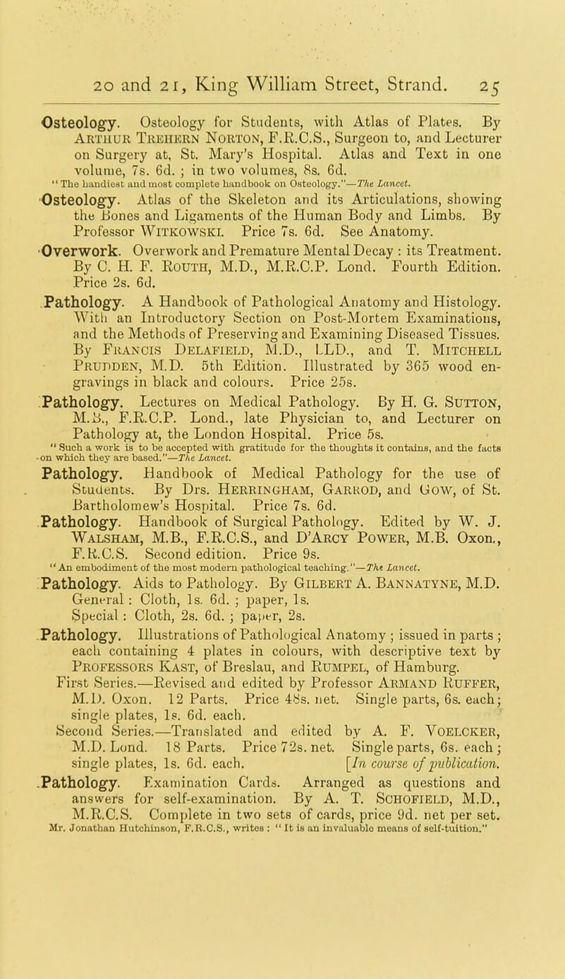 Osteology. Osteology for Students, with Atlas of Plates. By Arthur Trehkrn Norton, F.R.C.S., Surgeon to, and Lecturer on Surgery at, St. Mary's Hospital. Atlas and Text in one volume, 7s. 6d. ; in two volumes, 8s. 6d. The handiest and most complete handbook on Osteology.—The Lancet. Osteology. Atlas of the Skeleton and its Articulations, showing the Bones and Ligaments of the Human Body and Limbs. By Professor Witkowski. Price 7s. 6d. See Anatomy. •Overwork. Overwork and Premature Mental Decay : its Treatment. By C. H. F. EOUTH, M.D., M.R.C.P. Lond. Fourth Edition. Price 2s. 6d. Pathology. A Handbook of Pathological Anatomy and Histology. With an Introductory Section on Post-Mortem Examinations, and the Methods of Preserving and Examining Diseased Tissues. By Francis Delafield, M.D., LLD., and T. Mitchell Prudden, M.D. 5th Edition. Illustrated by 365 wood en- gravings in black and colours. Price 25s. ;Pathology. Lectures on Medical Pathology. By H. G. Sutton, M.i)., F.R.C.P. Lond., late Physician to, and Lecturer on Pathology at, the London Hospital. Price 5s.  Such a work is to be accepted with gratitude for the thoughts it contains, and the facts • on which they are based.—The Lancet. Pathology. Handbook of Medical Pathology for the use of Students. By Drs. Herringham, Garkod, and Gow, of St. Bartholomew's Hospital. Price 7s. 6d. .Pathology. Handbook of Surgical Pathology. Edited by W. J. Walsham, M.B., F.R.C.S., and D'Arcy Power, M.B. Oxon., F.R.C.S. Second edition. Price 9s. An embodiment of the most modern pathological teaching.—Tht Lancet. Pathology. Aids to Pathology. By Gilbert A. Bannatyne, M.D. General: Cloth, 1 s. 6d. ; paper, 1 s. Special : Cloth, 2s. 6d. ; paper, 2s. Pathology. Illustrations of Pathological Anatomy ; issued in parts ; each containing 4 plates in colours, with descriptive text by Professors Kast, of Breslau, and Rumpel, of Hamburg. First Series.—Revised and edited by Professor Armand Ruffer, M.D. Oxon. 12 Parts. Price 4ys. net. Single parts, 6s. each; single plates, Is. 6d. each. Second Series.—Translated and edited by A. F. Voelcker, M.D. Lond. 18 Parts. Price72s.net. Single parts, 6s. each ; single plates, Is. 6d. each. [/ji course of iniblication. -Pathology. Examination Cai'ds. Arranged as questions and answers for self-examination. By A. T. Schofield, M.D., M.R.C.S. Complete in two sets of cards, price 9d. net per set. Mr. Jonathan Hutchinson, F.B.C.S., writes :  It is an iuvaluablo means of self-tuition.