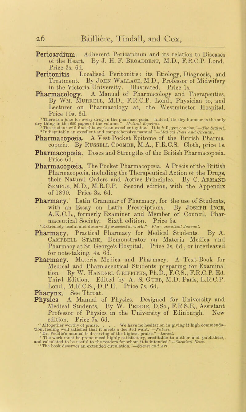 Pericardium. Adherent Pericardium and its relation to Diseases of the Heart. By J. H. F. Broadbent, M.D., F.R.C.P. Lond. Price 3s. 6d. Peritonitis. Localised Peritonitis: its Etiology, Diagnosis, and Treatment. By John Wallace, M.D., Professor of Midwifery in the Victoria University. Illustrated. Price Is. Pharmacology. A Manual of Pharmacology and Therapeutics. By Wm. Murrell, M.D., F.K.C.P. Lond., Physician to, and Lecturer on Pharmacology at, the Westminster Hospital. Price ]0s. 6d.  There is a joke for everj drug in the pharmacopoeia. Indeed, its dry humour is the only diy thing in the 650 pages of the vohimc.—Medical Repnnts.  The student will find this work an excellent guide. It is full, yet concise.—The Scalpels Indisputably an excellent and comprehensive manual.—Jl/erficaZ Press and Circular. Pharmacopoeia. A Vest-Pock at Epitome of the British Pharma- copoeia. By Russell Coombe, M.A., F.R.C.S. Cloth, price Is. Pharmacopoeia. Doses and Strengths of the British Pharmacopoeia. Price ()d. Pharmacopoeia. The Pocket Pharmacopoeia. A Precis of the British Pharmacopoeia, including the Therapeutical Action of the Drugs, their Natural Orders and Active Principles. By C. Armand Semple, M.D., M.R.C.P. Second edition, with the Appendix of 1890. Price 3s. 6d. Pharmacy. Latin Grammar of Pharmacy, for the use of Students, with an Essay on Latin Prescriptions. By JOSEPH Ince, A.K.C.L., formerly Examiner and Member of Council, Phar- maceutical Society. Sixth edition. Price 5s.  Extremely useful and deservedly auccesbful work.—Pharmaceutical Journal. Pharmacy. Practical Pharmacy for Medical Students. By A. Campbell Stark, Demonstrator on Materia Medica and Pharmacy at St. George's Hospital. Price 3s. 6d., or interleaved for note-taking, 4s. 6d. Pharmacy. Materia Medica and Pharmacy. A Text-Book for Medical and Pharmaceutical Students preparing for Examina- tion. By W. Handsel Griffiths, Ph.D., F.C.S., F.R.C.P. ErJ. Third Edition. Edited by A. S. Gubb, M.D. Paris, L.R.C.P. Lond., M.R.C.S., D.P.H. Price 7s. 6d. Pharynx. Se« Throat. Physics. A Manual of Physics. Designed for University and Medical Students. By W, Peddie, D.Sc, F.R.S.E., Assistant Professor of Physics in the University of Edinburgh. New- edition. Price 7s. 6d.  Altogether worthy of praise. . . . We have no hesitation in giving it high commenda- tion, feeling well satisfied that it meets a decided want.—Kature.  Dr. Peddie's manual is deserving of the highest praise.—Lancet.  The work must be pronounced highly satisfactory, creditable to author and publishers,, and calculated to bo useful to the readers for whom it is intended.—C/ieiiiica/ News. The book deserves an extended circulation.—Science and Art.