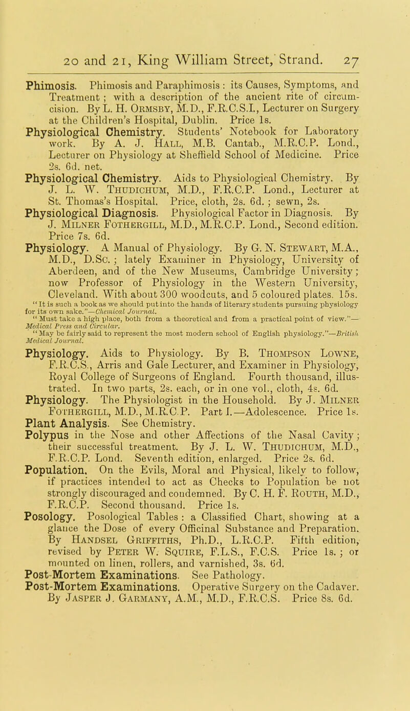 Phimosis. Phimosis and Paraphimosis : its Causes, Symptoms, and Treatment ; with a description of the ancient rite of circum- cision. By L. H. Ormsby, M.D., F.RC.S.L, Lecturer on Surgery at the Children's Hospital, Dublin. Price Is. Physiological Chemistry. Students' Notebook for Laboratory work. By A. J. Hall, M.B. Cantab., M.R.C.P. Lond., Lecturer on Physiology at Sheffield School of Medicine. Price 2s. 6d. net. Physiological Chemistry. Aids to Physiological Chemistry. By J. L. W. Thudichum, M.D., F.E.C.P. Lond., Lecturer at St. Thomas's Hospital. Price, cloth, 2s. 6d. ; seWn, 2s. Physiological Diagnosis. Physiological Factor in Diagnosis. By J. MiLNER FOTHERGILL, M.D., M.R.C.P. Loud., Second edition. Price 7s. 6d. Physiology. A Manual of Physiology. By G. N. Stewart, M.A., M.D., D.Sc. ; lately Examiner in Physiology, University of Aberdeen, and of the New Museums, Cambridge University; now Professor of Physiology in the Western University, Cleveland. With about 300 woodcuts, and 5 coloured plates. 15s.  It is such a book as we should put into the hands of literary students pursuing physiology for its own sake.—Chemical Joimial.  Must take a high place, both from a theoretical and from a practical point of view.— Medical Press and Circular. May be fairly said to represent the most modern school of English physiology.—Britisk Medical Journal. Physiology. Aids to Physiology. By B. Thompson Lowne, F.RC.S., Arris and Gale Lecturer, and Examiner in Physiology, Royal College of Surgeons of England. Fourth thousand, illus- trated. In two parts, 2s. each, or in one vol., cloth, 4s. 6d. Physiology. The Physiologist in the Household. By J. MiLNER FoTHERGiLL, M.D.,M.R.C.P. Part I.—Adolescence. Price Is. Plant Analysis. See Chemistry. Polypus in the Nose and other AflFections of the Nasal Cavity; their successful treatment. By J. L. W. Thudichum, M.D., F.R.C.P. Lond. Seventh edition, enlarged. Price 2s. 6d. Population. On the Evils, Moral and Physical, likely to follow, if practices intended to act as Checks to Population be not strongly discouraged and condemned. By C. H. F. ROUTH, M.D., F.R.C.P. Second thousand. Price Is. Posology. Posological Tables : a Classified Chart, showing at a glance the Dose of every Officinal Substance and Preparation. By Handsel Griffiths, Ph.D., L.R.C.P. Fifth edition, revised by Peter W. Squire, F.L.S., F.C.S. Price is.; or mounted on linen, rollers, and varnished, 3s. 6d. Post-Mortem Examinations. See Pathology. Post-Mortem Examinations. Operative Surgery on the Cadaver. By Jasper J. Garmany, A.M., M.D., F.R.C.S. Price 8s. 6d.