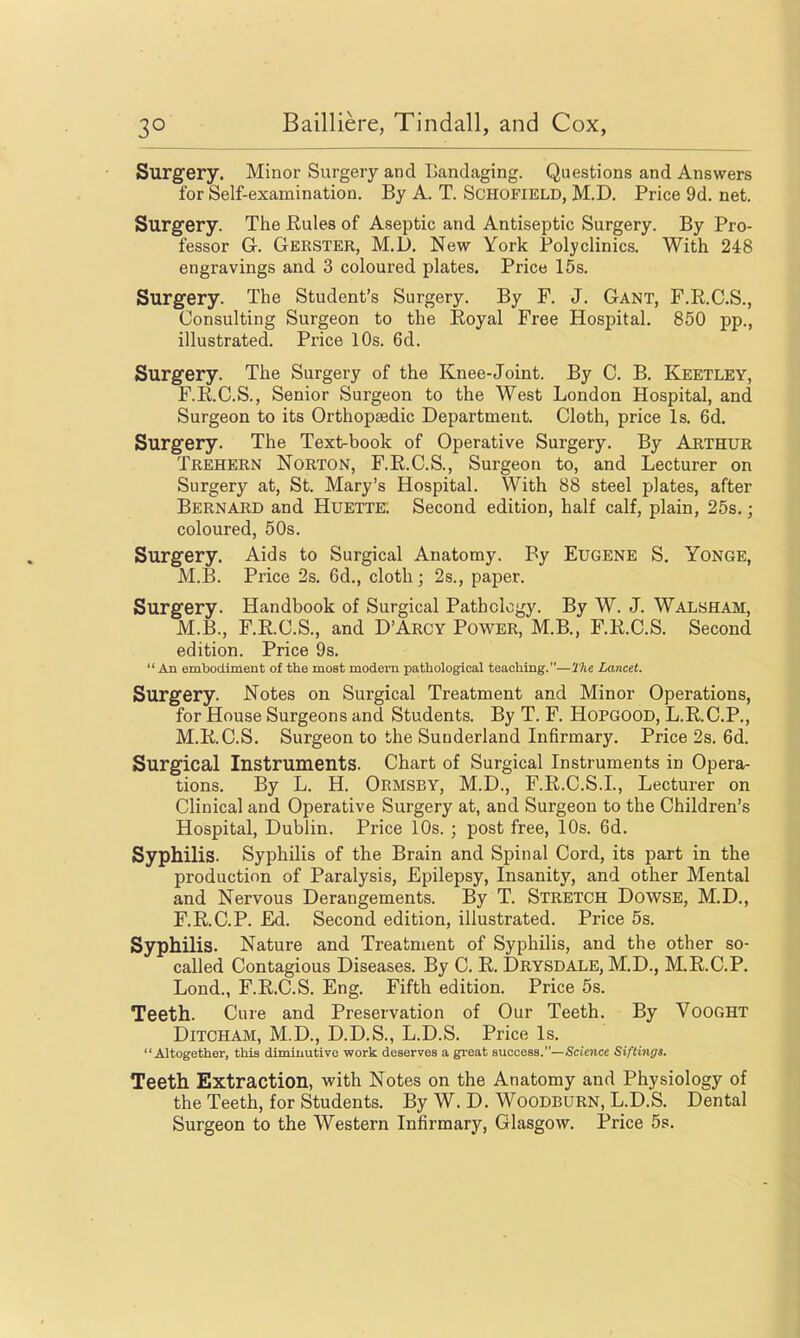 Surgery. Minor Surgery and Tiandaging. Questions and Answers for Self-examination. By A. T. Schofield, M.D. Price 9d. net. Surgery. The Rules of Aseptic and Antiseptic Surgery. By Pro- fessor G. Gerster, M.D. New York Polyclinics. With 248 engravings and 3 coloured plates. Price 15s. Surgery. The Student's Surgery. By F. J. Gant, F.R.C.S., Consulting Surgeon to the Royal Free Hospital. 850 pp., illustrated. Price lOs. 6d. Surgery. The Surgery of the Knee-Joint. By C. B. Keetley, F.R.C.S., Senior Surgeon to the West London Hospital, and Surgeon to its Orthopaedic Department. Cloth, price Is. 6d. Surgery. The Text-book of Operative Surgery. By Arthur Trehern Norton, F.R.C.S., Surgeon to, and Lecturer on Surgery at, St. Mary's Hospital. With 88 steel plates, after Bernard and Huette. Second edition, half calf, plain, 25s.; coloured, 60s. Surgery. Aids to Surgical Anatomy. By Eugene S. Yonge, M.B. Price 2s. 6d., cloth ; 2s., paper. Surgery. Handbook of Surgical Pathology. By W. J. Walsham, M.B., F.R.C.S., and D'Arcy Power, M.B., F.R.C.S. Second edition. Price 9s. An embodiment of the most modem pathological teaching.—The Lancet. Surgery. Notes on Surgical Treatment and Minor Operations, for House Surgeons and Students. By T. F. HoPGOOD, L.R.C.P., M.R.C.S. Surgeon to the Sunderland Infirmary. Price 2s. 6d. Surgical Instruments. Chart of Surgical Instruments in Opera- tions. By L. H. Okmsby, M.D., F.R.C.S.L, Lecturer on Clinical and Operative Surgery at, and Surgeon to the Children's Hospital, Dublin. Price 10s. ; post free, 10s. 6d. Syphilis. Syphilis of the Brain and Spinal Cord, its part in the production of Paralysis, Epilepsy, Insanity, and other Mental and Nervous Derangements. By T. Stretch Dowse, M.D., F.R.C.P. Ed. Second edition, illustrated. Price 5s. Syphilis. Nature and Treatment of Syphilis, and the other so- called Contagious Diseases. By C. R. Drysdale, M.D., MR.C.P. Lond., F.R.C.S. Eng. Fifth edition. Price 5s. Teeth. Cure and Preservation of Our Teeth. By VoOGHT DiTCHAM, M.D., D.D.S., L.D.S. Price Is. Altogether, this diminutive work deserves a gi'eat success.—Scienct Siftings. Teeth Extraction, with Notes on the Anatomy and Physiology of the Teeth, for Students. By W. D. Woodburn, L.D.S. Dental Surgeon to the Western Infirmary, Glasgow. Price 5s.