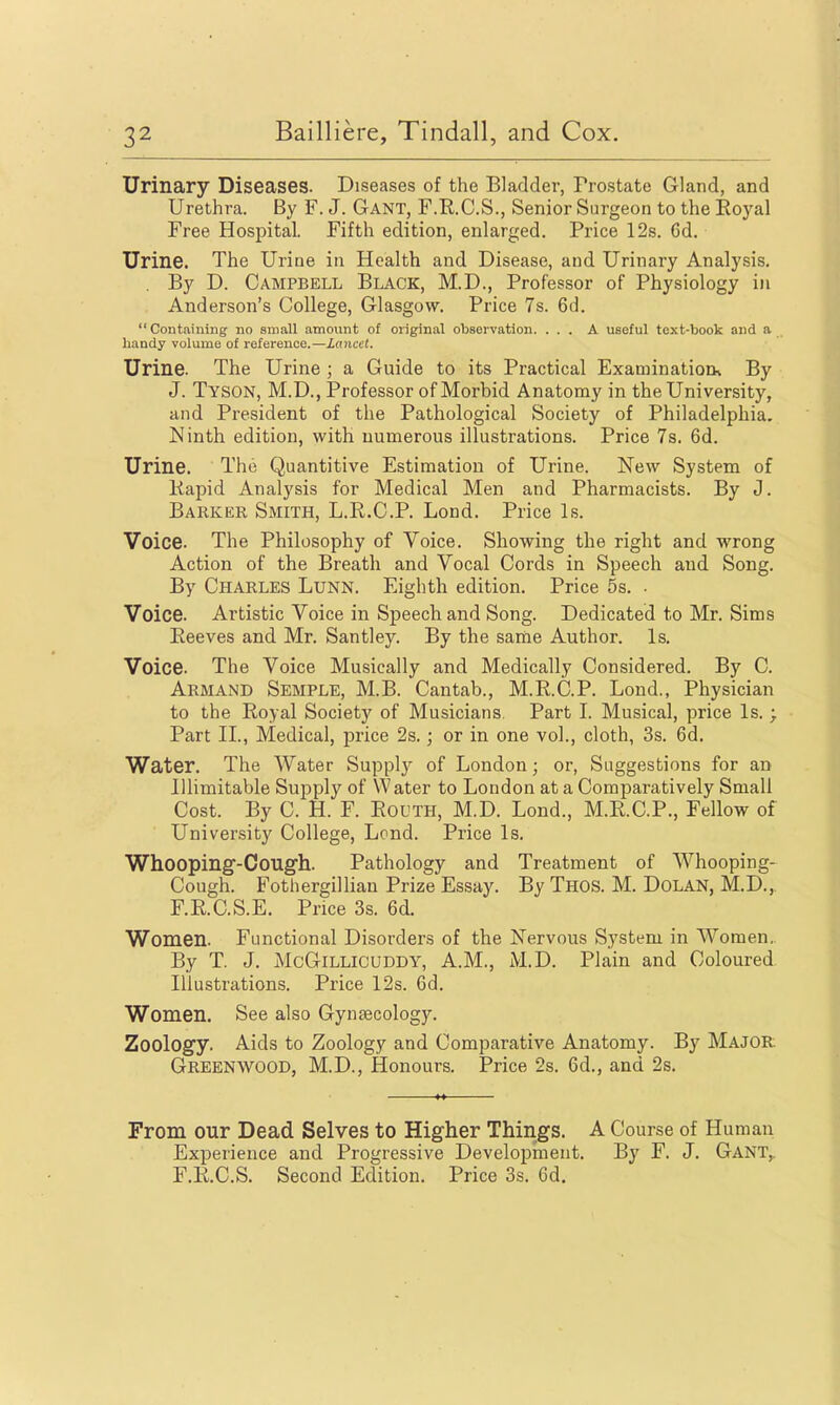 Urinary Diseases. Diseases of the Bladder, Prostate Gland, and Urethra. By F. J. Gant, F.RC.S., Senior Surgeon to the Eoyal Free Hosi^ital. Fifth edition, enlarged. Price 12s. Gd. Urine. The Urine in Health and Disease, and Urinary Analysis. . By D. Campbell Black, M.D., Professor of Physiology in Anderson's College, Glasgow. Price 7s. 6d. Contfiiuing no small amount of original observation. ... A useful text-book and a bandy volume of reference.—Lancet. Urine. The Urine ; a Guide to its Practical ExaminatioQ» By J. Tyson, M.D., Professor of Morbid Anatomy in the University, and President of the Pathological Society of Philadelphia. Ninth edition, with numerous illustrations. Price 7s. 6d. Urine. The Quantitive Estimation of Urine. New System of Kapid Analysis for Medical Men and Pharmacists. By J. Barker Smith, L.R.C.P. Lond. Price Is. Voice. The Philosophy of Voice. Showing the right and wrong Action of the Breath and Vocal Cords in Speech and Song. By Charles Lunn. Eighth edition. Price 5s. ■ Voice. Artistic Voice in Speech and Song. Dedicated to Mr. Sims Eeeves and Mr. Santley. By the same Author. Is. Voice. The Voice Musically and Medically Considered. By C. Armand Semple, M.B. Cantab., M.R.C.P. Lond., Physician to the Royal Society of Musicians. Part I. Musical, price Is. ; Part II., Medical, price 2s.; or in one vol., cloth, 3s. 6d, Water. The Water Supply of London; or, Suggestions for an Illimitable Supply of Water to London at a Comparatively Small Cost. By C. H. F. RouTH, M.D. Lond., M.R.C.P., Fellow of University College, Lond. Price Is. Whooping-Cough. Pathology and Treatment of Whooping- Cough. Fotliergillian Prize Essay. By Thos. M. Dolan, M.D., F.R.C.S.E. Price 3s. 6d. Women. Functional Disorders of the Nervous System in Women. By T. J. McGiLLicuDDY, A.M., M.D. Plain and Coloured Illustrations. Price 12s. 6d. Women. See also Gynaecology. Zoology. Aids to Zoology and Comparative Anatomy. By Major Greenwood, M.D., Honours. Price 2s. 6d., and 2s. From our Dead Selves to Higher Things. A Course of Human Experience and Progressive Development. By F. J. Gant,. F.R.C.S. Second Edition. Price 3s. 6d.