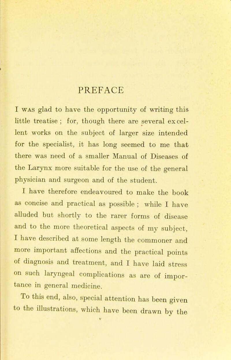 PREFACE I WAS glad to have the opportunity of writing this little treatise ; for, though there are several excel- lent works on the subject of larger size intended for the speciaHst, it has long seemed to me that there was need of a smaller Manual of Diseases of the Larynx more suitable for the use of the general physician and surgeon and of the student. I have therefore endeavoiu-ed to make the book as concise and practical as possible ; while I have alluded but shortly to the rarer forms of disease and to the more theoretical aspects of my subject, I have described at some length the commoner and more important affections and the practical points of diagnosis and treatment, and I have laid stress on such laryngeal compHcations as are of impor- tance in general medicine. To this end, also, special attention has been given to the iUustrations, which have been drawn by the