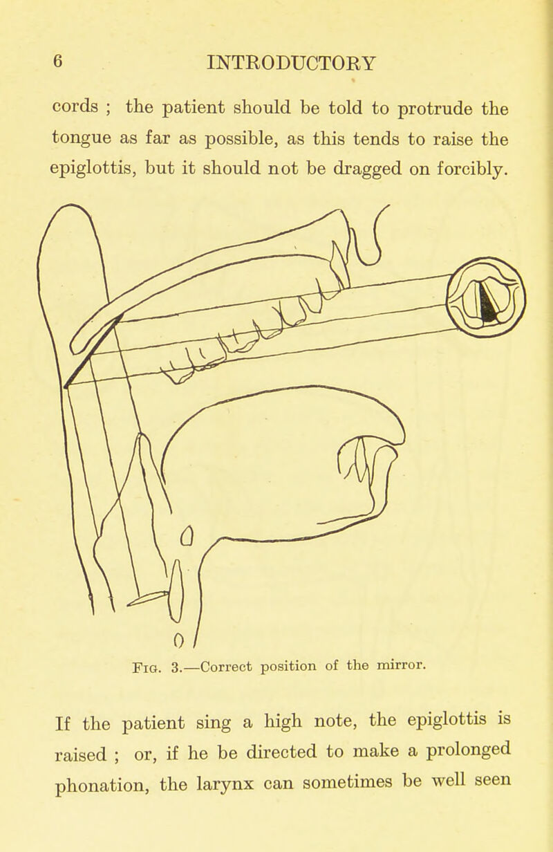 cords ; the patient should be told to protrude the tongue as far as possible, as this tends to raise the epiglottis, but it should not be dragged on forcibly. 0/ Fig. 3.—Correct position of the mirror. If the patient sing a high note, the epiglottis is raised ; or, if he be directed to make a prolonged phonation, the larynx can sometimes be well seen