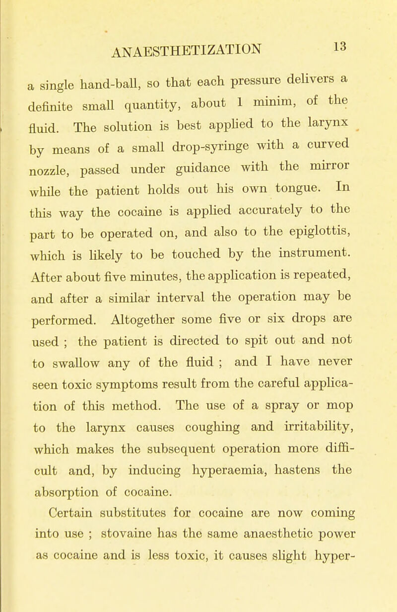 a single hand-ball, so that each pressure delivers a definite smaU quantity, about 1 minim, of the fluid. The solution is best appUed to the larynx by means of a small drop-syringe with a curved nozzle, passed under guidance with the mirror while the patient holds out his own tongue. In this way the cocaine is applied accurately to the part to be operated on, and also to the epiglottis, which is likely to be touched by the instrument. After about five minutes, the application is repeated, and after a similar interval the operation may be performed. Altogether some five or six drops are used ; the patient is directed to spit out and not to swallow any of the fluid ; and I have never seen toxic symptoms result from the careful applica- tion of this method. The use of a spray or mop to the larynx causes coughing and irritability, which makes the subsequent operation more diffi- cult and, by inducing hyperaemia, hastens the absorption of cocaine. Certain substitutes for cocaine are now coming into use ; stovaine has the same anaesthetic power as cocaine and is less toxic, it causes slight hyper-