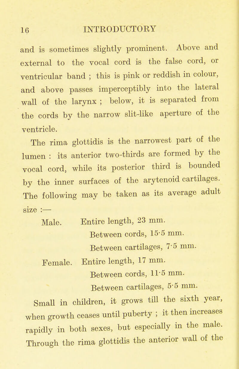and is sometimes slightly prominent. Above and external to the vocal cord is the false cord, or ventricular band ; this is pink or reddish in colour, and above passes imperceptibly into the lateral wall of the larynx ; below, it is separated from the cords by the narrow slit-like aperture of the ventricle. The rima glottidis is the narrowest part of the lumen : its anterior two-thirds are formed by the vocal cord, while its posterior third is bounded by the inner surfaces of the arytenoid cartilages. The following may be taken as its average adult size :— Male. Entire length, 23 mm. Between cords, 15-5 mm. Between cartilages, 7-5 mm. Female. Entire length, 17 mm. Between cords, 11-5 mm. Between cartilages, 5-5 mm. SmaU in children, it grows tiU the sixth year, when growth ceases until puberty ; it then increases rapidly in both sexes, but especially in the male. Through the rima glottidis the anterior wall of the