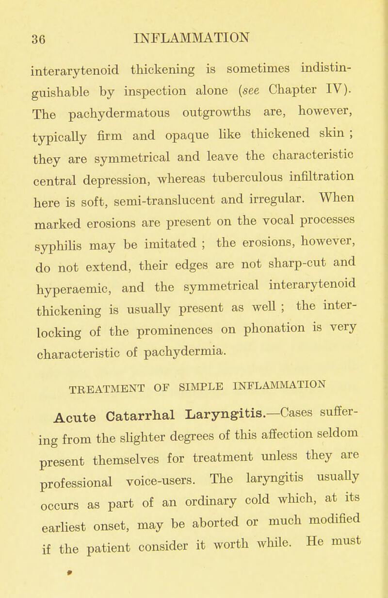 interarytenoid thickening is sometimes indistin- guishable by inspection alone {see Chapter IV). The pachydermatous outgrowths are, however, typically firm and opaque like thickened skin ; they are symmetrical and leave the characteristic central depression, whereas tuberculous infiltration here is soft, semi-translucent and irregular. When marked erosions are present on the vocal processes syphilis may be imitated ; the erosions, however, do not extend, their edges are not sharp-cut and hyperaemic, and the symmetrical interarytenoid thickening is usually present as well ; the inter- locking of the prominences on phonation is very characteristic of pachydermia. TREATMENT OF SIMPLE INFLAMMATION Acute Catarrhal Laryngitis.—Cases suffer- ing from the slighter degrees of this affection seldom present themselves for treatment unless they are professional voice-users. The laryngitis usuaUy occurs as part of an ordinary cold which, at its earliest onset, may be aborted or much modified if the patient consider it worth while. He must