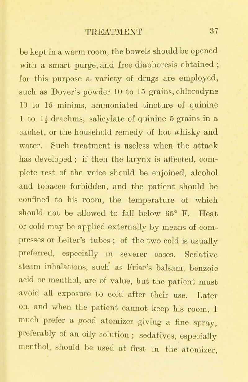 be kept in a warm room, the bowels should be opened with a smart purge, and free diaphoresis obtained ; for this purpose a variety of drugs are employed, such as Dover's powder 10 to 15 grains, chlorodyne 10 to 15 minims, ammoniated tincture of quinine 1 to li drachms, salicylate of quinine 5 grains in a cachet, or the household remedy of hot whisky and water. Such treatment is useless when the attack has developed ; if then the larynx is affected, com- plete rest of the voice should be enjoined, alcohol and tobacco forbidden, and the patient should be confined to his room, the temperature of which should not be allowed to fall below 65° E. Heat or cold may be appHed externally by means of com- presses or Leiter's tubes ; of the two cold is usually preferred, especially in severer cases. Sedative steam inhalations, such as Eriar's balsam, benzoic acid or menthol, are of value, but the patient must avoid all exposure to cold after their use. Later on, and when the patient cannot keep his room, I much prefer a good atomizer giving a fine spray, preferably of an oily solution ; sedatives, especially menthol, should be used at first in the atomizer,