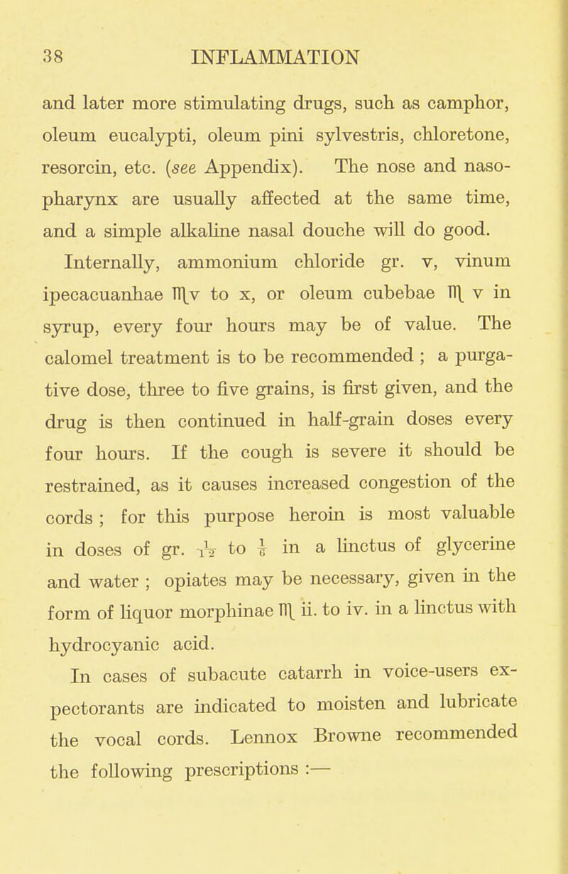 and later more stimulating drugs, such as camphor, oleum eucal3rpti, oleum pini sylvestris, chloretone, resorcin, etc. {see Appendix). The nose and naso- pharynx are usually affected at the same time, and a simple alkaUne nasal douche wiU do good. Internally, ammonium chloride gr. v, vinum ipecacuanhae TS[v to x, or oleum cubebae H\ v in sjrrup, every four hours may be of value. The calomel treatment is to be recommended ; a purga- tive dose, three to five grains, is first given, and the drug is then continued in half-grain doses every fom: hours. If the cough is severe it should be restrained, as it causes increased congestion of the cords ; for this purpose heroin is most valuable in doses of gr. iV to h in a linctus of glycerine and water ; opiates may be necessary, given in the form of liquor morphinae T1\ ii. to iv. in a linctus with hydrocyanic acid. In cases of subacute catarrh in voice-users ex- pectorants are indicated to moisten and lubricate the vocal cords. Lennox Browne recommended the following prescriptions :—