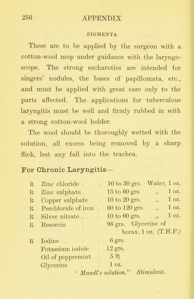 PIGMENTA These are to be applied by the surgeon with a cotton-wool mop under guidance with the laryngo- scope. The strong escharotics are intended for singers' nodules, the bases of papillomata, etc., and must be applied with great care only to the parts affected. The applications for tuberculous laryngitis must be well and firmly rubbed in with a strong cotton-wool holder. The wool should be thoroughly wetted with the solution, all excess being removed by a sharp flick, lest any fall into the trachea. For Chronic Laryngitis— B Zinc chloride . B Zinc sulphate. B Copper sulphate B Perchloride of iron B Silver nitrate . B Resorcin B Iodine . Potassium iodide Oil of peppermint Glycerine =' Mandl 10 to 30 grs. 15 to 60 grs. 10 to 20 grs. 60 to 120 grs. 10 to 60 grs. Water, 1 oz. „ 1 oz. „ 1 oz. „ 1 oz. 1 oz. 96 grs. Glycerine of borax, 1 oz. (T.H.P.) 6 grs. 12 grs. 5 TTl^ 1 oz. s solution Stimulant,