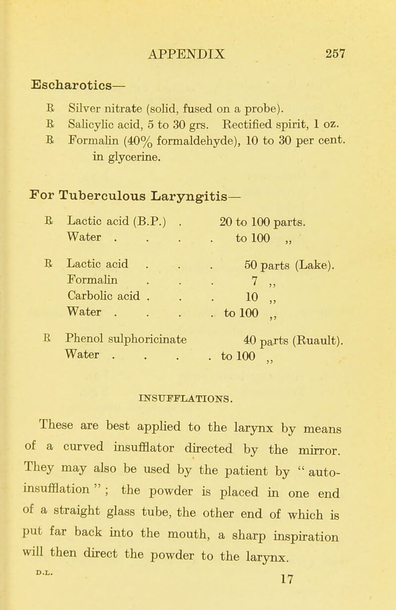 Escharotics— B. Silver nitrate (solid, fused on a probe). B Salicylic acid, 5 to 30 grs. Rectified spirit, 1 oz. B Formalin (40% formaldehyde), 10 to 30 per cent, in glycerine. For Tuberculous Laryngitis- B Lactic acid (B.P.) . Water . B Lactic acid Formalin Carbolic acid . Water . B Phenol sulphoricinate Water . 20 to 100 parts, to 100 „ 50 parts (Lake). 7 „ 10 „ to 100 „ 40 parts (Ruault). to 100 „ mSUFFLATIOIirS. These are best applied to the larynx by means of a curved insufflator directed by the mirror. They may also be used by the patient by  auto- msufflation  ; the powder is placed in one end of a straight glass tube, the other end of which is put far back into the mouth, a sharp inspiration will then direct the powder to the larynx.