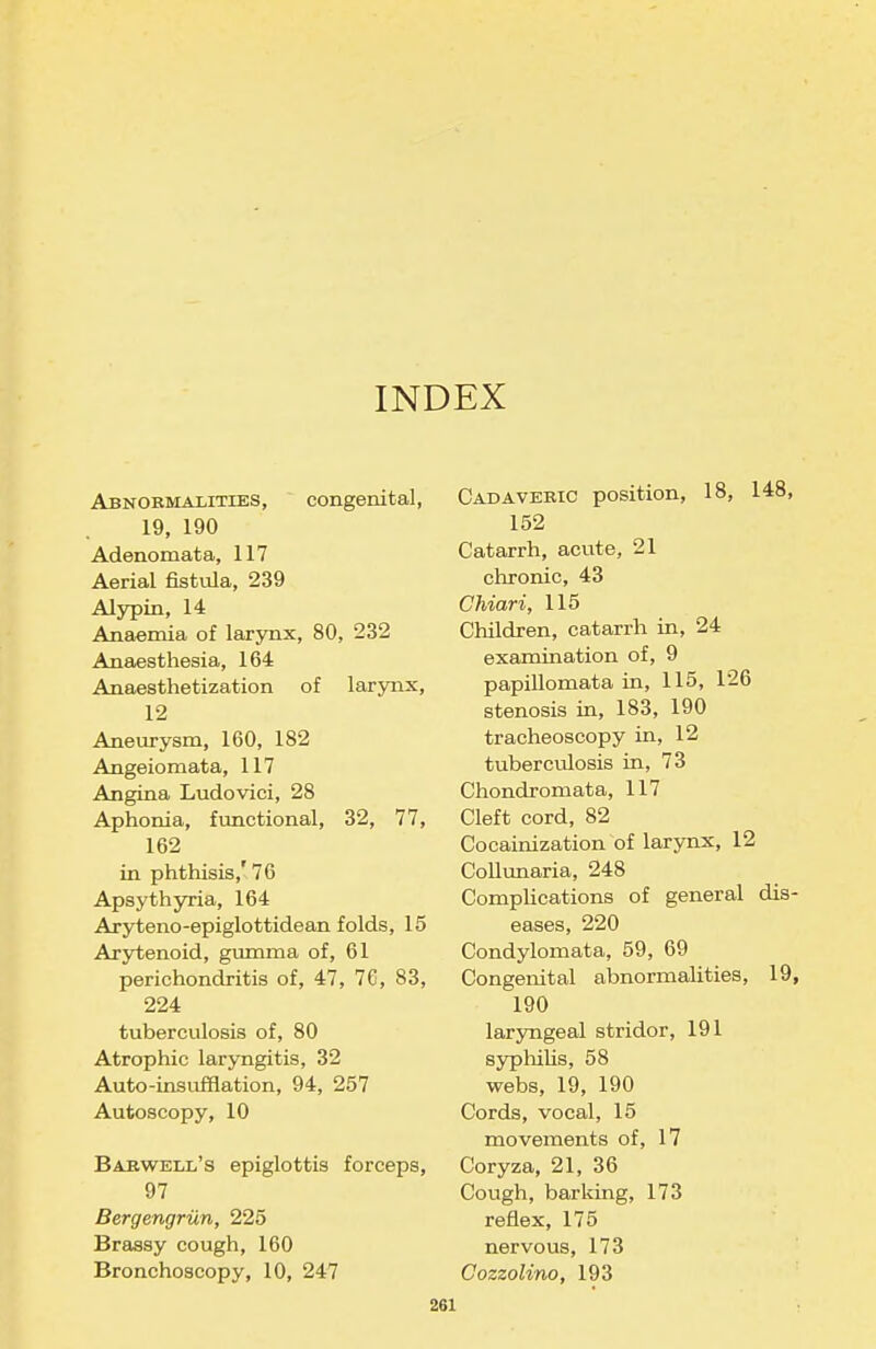 INDEX Abnormalities, congenital, 19, 190 Adenomata, 117 Aerial fistula, 239 Alypin, 14 Anaemia of larynx, 80, 232 Anaesthesia, 164 Anaesthetization of larynx, 12 Aneurysm, 160, 182 Angeiomata, 117 Angina Ludovici, 28 Aphonia, functional, 32, 77, 162 in phthisis,'76 Apsythyria, 164 Aryteno-epiglottidean folds, 15 Arytenoid, gumma of, 61 perichondritis of, 47, 76, 83, 224 tuberculosis of, 80 Atrophic laryngitis, 32 Auto-insufflation, 94, 257 Autoscopy, 10 Babwell's epiglottis forceps, 97 BergengriXn, 225 Brassy cough, 160 Bronchoscopy, 10, 247 Cadaveric position, 18, 148, 152 Catarrh, acute, 21 chronic, 43 Chiari, 115 Children, catarrh in, 24 examination of, 9 papillomata in, 115, 126 stenosis m, 183, 190 tracheoscopy in, 12 tuberculosis in, 73 Chondromata, 117 Cleft cord, 82 Cocainization of larynx, 12 CoUunaria, 248 Complications of general dis- eases, 220 Condylomata, 59, 69 Congenital abnormalities, 19, 190 laryngeal stridor, 191 syphilis, 58 webs, 19, 190 Cords, vocal, 15 movements of, 17 Coryza, 21, 36 Cough, barking, 173 reflex, 175 nervous, 173 Cozzolino, 193