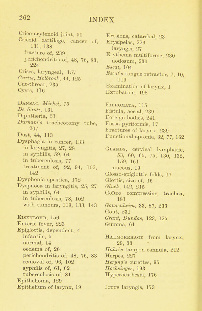 Crico-arytenoid joint, 50 Cricoid cartilage, cancer of 131, 138 fracture of, 239 perichondritis of, 48, 76, 83, 224 Crises, laryngeal, 157 Curtis, Holbrook, 44, 125 Cut-throat, 235 Cysts, 116 Dansac, Michel, 75 De Santi, 131 Diphtheria, 51 Durham's tracheotomy tube, 207 Dust, 44, 113 Dysphagia in cancer, 133 in laryngitis, 27, 28 in syphiUs, 59, 64 in tuberculosis, 77 treatment of, 92, 94, 102, 142 Dysphonia spastica, 172 Dyspnoea in laryngitis, 25, 27 in syphilis, 64 in tuberculosis, 78, 102 with tvunours, 119, 133, 143 ElSENLOHE, 156 Enteric fever, 223 Epiglottis, dependent, 4 infantile, 5 normal, 14 oedema of, 26 perichondritis of, 48, 76, 83 removal of, 96, 102 syphilis of, 61, 62 tuberculosis of, 81 Epithelioma, 129 Epithelium of larynx, 19 Erosions, catarrhal, 23 Erysipelas, 226 laryngis, 27 Erythema multiforme, 230 nodosum, 230 Escai, 104 Escat's tongue retractor, 7, 10, 119 Examination of larynx, 1 Extubation, 198 Fibromata, 115 Fistula, aerial, 239 Foreign bodies, 241 Fossa pyriformis, 17 Fractures of larynx, 239 Fimctional aptonia, 32, 77, 162 Glands, cervical lymphatic, 53, 60, 65, 75, 130, 132, 159, 161 mucous, 19 Glosso-epiglottic folds, 17 Glottis, size of, 16 Gliich, 142, 215 Goitre compressing trachea, 181 Oougenheim, 33, 87, 233 Gout, 231 Grant, Dundas, 123, 125 Gumma, 61 Haemorrhage from lar3mx, 29, 33 Hahn's tampon-cannula, 212 Herpes, 227 Heryng's curettes, 95 Hochsinger, 193 Hyperaesthesia, 176 Ictus laryngis, 173