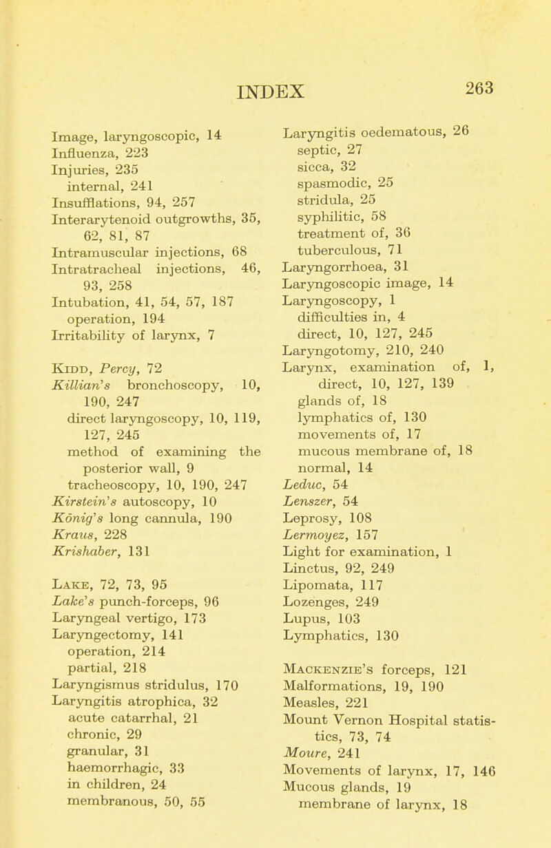 Image, laryngoseopic, 14 Influenza, 223 Injuries, 235 internal, 241 Insufflations, 94, 257 Interarytenoid outgrowths, 35, 62, 81, 87 Intramuscular injections, 68 Intratracheal injections, 46, 93, 258 Intubation, 41, 54, 57, 187 operation, 194 IrritabiUty of larynx, 7 KiDD, Percy, 72 Killian's bronchoscopy, 10, 190, 247 direct laryngoscopy, 10, 119, 127, 245 method of examining the posterior wall, 9 tracheoscopy, 10, 190, 247 Kir stein's autoscopy, 10 Konig's long cannula, 190 Kraus, 228 Krishaber, 131 Lake, 72, 73, 96 Lake's pimch-forceps, 96 Laryngeal vertigo, 173 LarjTigectomy, 141 operation, 214 partial, 218 Laryngismus stridulus, 170 Laryngitis atrophica, 32 acute catarrhal, 21 chronic, 29 granular, 31 haemorrhagic, 33 in children, 24 membranous, 50, 55 Laryngitis oedematous, 26 septic, 27 sicca, 32 spasmodic, 25 stridula, 25 syphilitic, 58 treatment of, 36 tuberculous, 71 Laryngorrhoea, 31 Lar5rngoscopic image, 14 Laryngoscopy, 1 difficulties in, 4 direct, 10, 127, 245 Laryngotomy, 210, 240 Larynx, examination of, 1, direct, 10, 127, 139 glands of, 18 lymphatics of, 130 movements of, 17 mucous membrane of, 18 normal, 14 Leduc, 54 Lenszer, 54 Leprosy, 108 Lermoyez, 157 Light for examination, 1 Linctus, 92, 249 Lipomata, 117 Lozenges, 249 Lupus, 103 Lymphatics, 130 Mackenzie's forceps, 121 Malformations, 19, 190 Measles, 221 Mount Vernon Hospital statis- tics, 73, 74 Moure, 241 Movements of larynx, 17, 146 Mucous glands, 19 membrane of larynx, 18