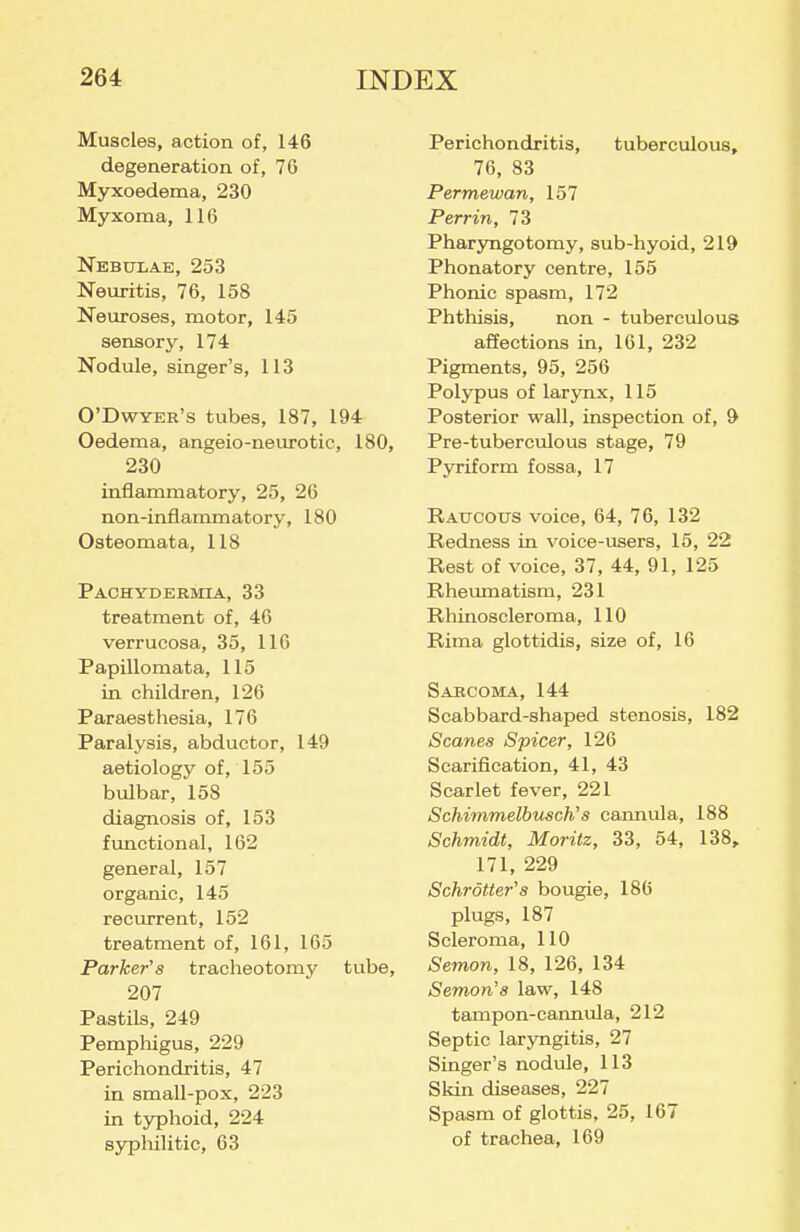 Muscles, action of, 146 degeneration of, 76 Myxoedema, 230 Myxoma, 116 Nebdxae, 253 Neuritis, 76, 158 Neuroses, motor, 145 sensory, 174 Nodule, singer's, 113 O'Dwyer's tubes, 187, 194 Oedema, angeio-neurotic, 180, 230 inflammatory, 25, 26 non-inflammatory, 180 Osteomata, 118 Pachydbbmia, 33 treatment of, 46 verrucosa, 35, 116 Papillomata, 115 in children, 126 Paraesthesia, 176 Paralysis, abductor, 149 aetiology of, 155 bulbar, 158 diagnosis of, 153 functional, 162 general, 157 organic, 145 recurrent, 152 treatment of, 161, 165 Parker's tracheotomy tube, 207 Pastils, 249 Pempliigus, 229 Perichondritis, 47 in small-pox, 223 in typhoid, 224 sypliilitic, 63 Perichondritis, tuberculous, 76, 83 Permewan, 157 Perrin, 73 Pharyngotomy, sub-hyoid, 219 Phonatory centre, 155 Phonic spasm, 172 Phthisis, non - tuberculous affections in, 161, 232 Pigments, 95, 256 Polypus of larynx, 115 Posterior wall, inspection of, 9 Pre-tuberculous stage, 79 Pyriform fossa, 17 Ratjcoxjs voice, 64, 76, 132 Redness in voice-users, 15, 22 Rest of voice, 37, 44, 91, 125 Rheumatism, 231 Rhinoscleroma, 110 Rima glottidis, size of, 16 Sarcoma, 144 Scabbard-shaped stenosis, 182 Scanes Spicer, 126 Scarification, 41, 43 Scarlet fever, 221 Schimmelbusch's cannula, 188 Schmidt, Moritz, 33, 54, 138, 171, 229 Schrotter's bougie, 186 plugs, 187 Scleroma, 110 Semon, 18, 126, 134 Semon'a law, 148 tampon-cannula, 212 Septic laryngitis, 27 Singer's nodule, 113 Skin diseases, 227 Spasm of glottis, 25, 167 of trachea, 169