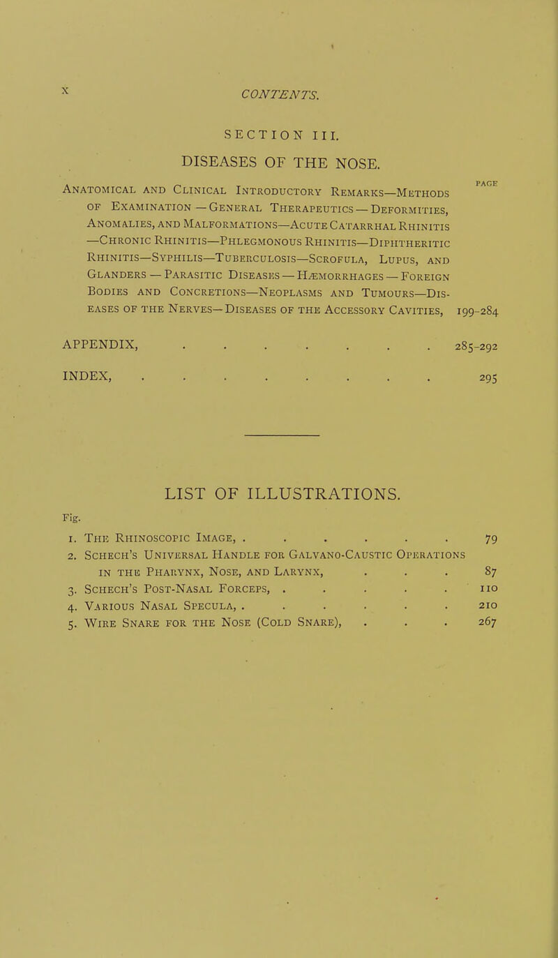 X SECTION III. DISEASES OF THE NOSE. PACE Anatomical and Clinical Introductory Remarks—Methods OF Examination—General Therapeutics —Deformities, Anomalies, and Malformations—Acute Catarrhal Rhinitis —Chronic Rhinitis—Phlegmonous Rhinitis—Diphtheritic Rhinitis—Syphilis—Tuberculosis—Scrofula, Lupus, and Glanders — Parasitic Diseases — Hemorrhages — Foreign Bodies and Concretions—Neoplasms and Tumours—Dis- eases of the Nerves—Diseases of the Accessory Cavities, 199-284 APPENDIX, 285-292 INDEX, 295 LIST OF ILLUSTRATIONS. Fig. 1. The Rhinoscopic Image, ...... 79 2. Schech's Universal Handle for Galvano-Caustic Operations IN the Pharynx, Nose, and Larynx, ... 87 3. Schech's Post-Nasal Forceps, . . . . .110 4. Various Nasal Specula, . . . . . .210 5. Wire Snare for the Nose (Cold Snare), . . . 267