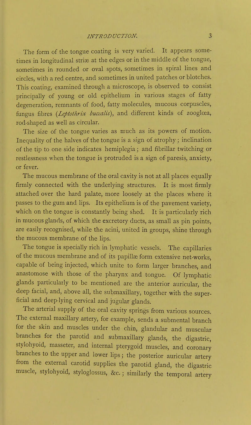 The form of the tongue coating is very varied. It appears some- times in longitudinal striae at the edges or in the middle of the tongue, sometimes in rounded or oval spots, sometimes in spiral lines and circles, with a red centre, and sometimes in united patches or blotches. This coating, examined through a microscope, is observed to consist principally of young or old epithelium in various stages of fatty degeneration, remnants of food, fatty molecules, mucous corpuscles, fungus fibres I^Leptothrix buccalis), and different kinds of zoogloea, rod-shaped as well as circular. The size of the tongue varies as m,uch as its powers of motion. Inequality of the halves of the tongue is a sign of atrophy; inclination of the tip to one side indicates hemiplegia; and fibrillar twitching or restlessness when the tongue is protruded is a sign of paresis, anxiety, or fever. The mucous membrane of the oral cavity is not at all places equally firmly connected with the underlying structures. It is most firmly attached over the hard palate, more loosely at the places where it passes to the gum and lips. Its epithelium is of the pavement variety, which on the tongue is constantly being shed. It is particularly rich in mucous glands, of which the excretory ducts, as small as pin points, are easily recognised, while the acini, united in groups, shine through the mucous membrane of the lips. The tongue is specially rich in lymphatic vessels. The capillaries of the mucous membrane and of its papillae form extensive net-works, capable of being injected, which unite to form larger branches, and anastomose with those of the pharynx and tongue. Of lymphatic glands particularly to be mentioned are the anterior auricular, the deep facial, and, above all, the submaxillary, together with the super- ficial and deep-lying cervical and jugular glands. The arterial supply of the oral cavity springs from various sources. The external maxillary artery, for example, sends a submental branch for the skin and muscles under the chin, glandular and muscular branches for the parotid and submaxillary glands, the digastric, stylohyoid, masseter, and internal pterygoid muscles, and coronary branches to the upper and lower lips; the posterior auricular artery from the external carotid supplies the parotid gland, the digastric muscle, stylohyoid, styloglossus, &c.; similarly the temporal artery