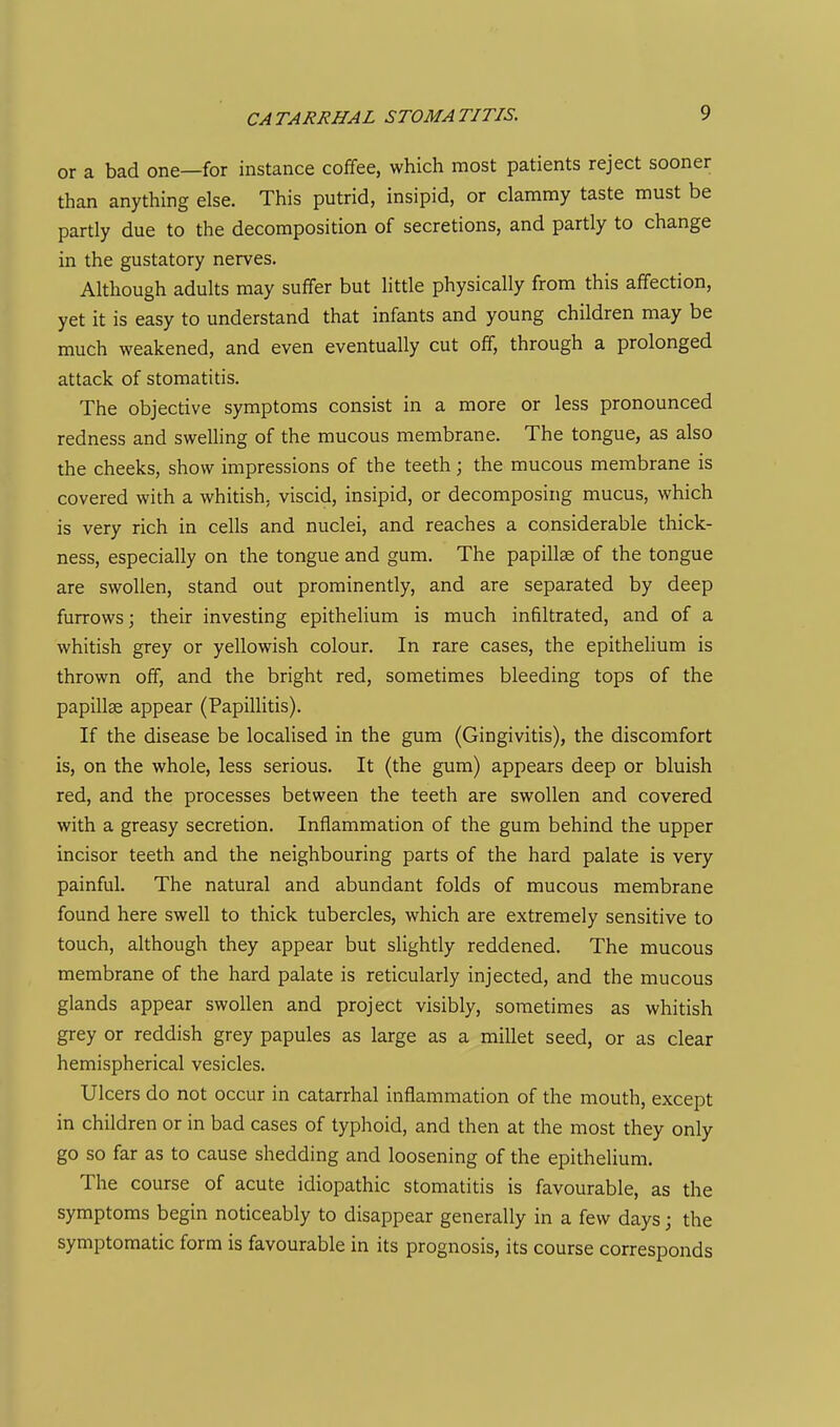 CATARRHAL STOMATITIS. or a bad one—for instance coffee, which most patients reject sooner than anything else. This putrid, insipid, or clammy taste must be partly due to the decomposition of secretions, and partly to change in the gustatory nerves. Although adults may suffer but Httle physically from this affection, yet it is easy to understand that infants and young children may be much weakened, and even eventually cut off, through a prolonged attack of stomatitis. The objective symptoms consist in a more or less pronounced redness and swelling of the mucous membrane. The tongue, as also the cheeks, show impressions of the teeth; the mucous membrane is covered with a whitish, viscid, insipid, or decomposing mucus, which is very rich in cells and nuclei, and reaches a considerable thick- ness, especially on the tongue and gum. The papillae of the tongue are swollen, stand out prominently, and are separated by deep furrows; their investing epithelium is much infiltrated, and of a whitish grey or yellowish colour. In rare cases, the epithelium is thrown off, and the bright red, sometimes bleeding tops of the papillae appear (Papillitis). If the disease be localised in the gum (Gingivitis), the discomfort is, on the whole, less serious. It (the gum) appears deep or bluish red, and the processes between the teeth are swollen and covered with a greasy secretion. Inflammation of the gum behind the upper incisor teeth and the neighbouring parts of the hard palate is very painful. The natural and abundant folds of mucous membrane found here swell to thick tubercles, which are extremely sensitive to touch, although they appear but slightly reddened. The mucous membrane of the hard palate is reticularly injected, and the mucous glands appear swollen and project visibly, sometimes as whitish grey or reddish grey papules as large as a millet seed, or as clear hemispherical vesicles. Ulcers do not occur in catarrhal inflammation of the mouth, except in children or in bad cases of typhoid, and then at the most they only go so far as to cause shedding and loosening of the epithelium. The course of acute idiopathic stomatitis is favourable, as the symptoms begin noticeably to disappear generally in a few days; the symptomatic form is favourable in its prognosis, its course corresponds