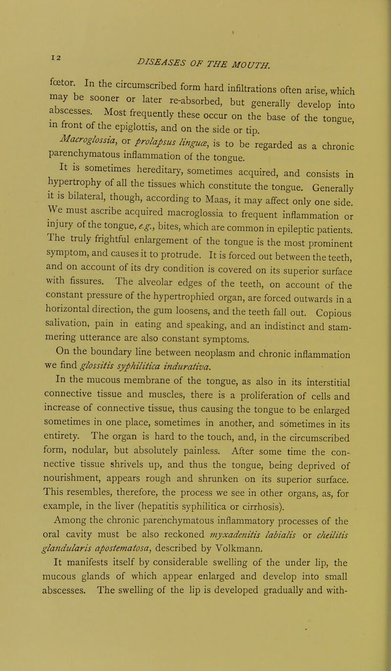 foetor In the circumscribed form hard infiltrations often arise, which may be sooner or later re-absorbed, but generally develop into abscesses. Most frequently these occur on the base of the tongue in front of the epiglottis, and on the side or tip. Macroghssia, or prolaJ,sus Hngicce, is to be regarded as a chronic parenchymatous mflammation of the tongue. It is sometimes hereditary, sometimes acquired, and consists in hypertrophy of all the tissues which constitute the tongue. Generally It is bilateral, though, according to Maas, it may affect only one side. We must ascribe acquired macroglossia to frequent inflammation or injury of the tongue, e.g., bites, which are common in epileptic patients. The truly frightful enlargement of the tongue is the most prominent symptom, and causes it to protrude. It is forced out between the teeth, and on account of its dry condition is covered on its superior surface with fissures. The alveolar edges of the teeth, on account of the constant pressure of the hypertrophied organ, are forced outwards in a horizontal direction, the gum loosens, and the teeth fall out. Copious sahvation, pain in eating and speaking, and an indistinct and stam- mering utterance are also constant symptoms. On the boundary line between neoplasm and chronic inflammation we find glossitis syphilitica i?idurativa. In the mucous membrane of the tongue, as also in its interstitial connective tissue and muscles, there is a proliferation of cells and increase of connective tissue, thus causing the tongue to be enlarged sometimes in one place, sometimes in another, and sometimes in its entirety. The organ is hard to the touch, and, in the circumscribed form, nodular, but absolutely painless. After some time the con- nective tissue shrivels up, and thus the tongue, being deprived of nourishment, appears rough and shrunken on its superior surface. This resembles, therefore, the process we see in other organs, as, for example, in the liver (hepatitis syphilitica or cirrhosis). Among the chronic parenchymatous inflammatory processes of the oral cavity must be also reckoned myxadenitis labialis or cheilitis glandularis apostematosa, described by Volkmann. It manifests itself by considerable swelling of the under lip, the mucous glands of which appear enlarged and develop into small abscesses. The swelling of the lip is developed gradually and with-