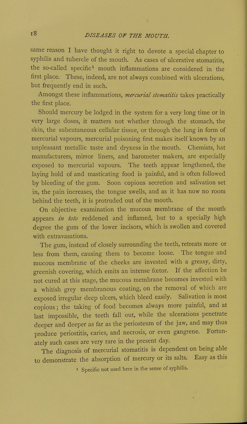 same reason I have thought it right to devote a special chapter to syphilis and tubercle of the mouth. As cases of ulcerative stomatitis, the so-called specific^ mouth inflammations are considered in the first place. These, indeed, are not always combined with ulcerations, but frequently end in such. Amongst these inflammations, mercurial stomatitis takes practically the first place. Should mercury be lodged in the system for a very long time or in very large doses, it matters not whether through the stomach, the skin, the subcutaneous cellular tissue, or through the lung in form of mercurial vapours, mercurial poisoning first makes itself known by an unpleasant metaUic taste and dryness in the mouth. Chemists, hat manufacturers, mirror liners, and barometer makers, are especially exposed to mercurial vapours. The teeth appear lengthened, the laying hold of and masticating food is painful, and is often followed by bleeding of the gum. Soon copious secretion and saUvation set in, the pain increases, the tongue swells, and as it has now no room behind the teeth, it is protruded out of the mouth. On objective examination the mucous membrane of the mouth appears in toto reddened and inflamed, but to a specially high degree the gum of the lower incisors, which is swollen and covered with extravasations. The gum, instead of closely surrounding the teeth, retreats more or less from them, causing them to become loose. The tongue and mucous membrane of the cheeks are invested with a greasy, dirty, greenish covering, which emits an intense fcEtor. If the affection be not cured at this stage, the mucous membrane becomes invested with a whitish grey membranous coating, on the removal of which are exposed irregular deep ulcers, which bleed easily. Salivation is most copious; the taking of food becomes always more painful, and at last impossible, the teeth fall out, while the ulcerations penetrate deeper and deeper as far as the periosteum of the jaw, and may thus produce periostitis, caries, and necrosis, or even gangrene. Fortun- ately such cases are very rare in the present day. The diagnosis of mercurial stomatitis is dependent on being able to demonstrate the absorption of mercury or its salts. Easy as this 1 Specific not used here in the sense of syphilis.