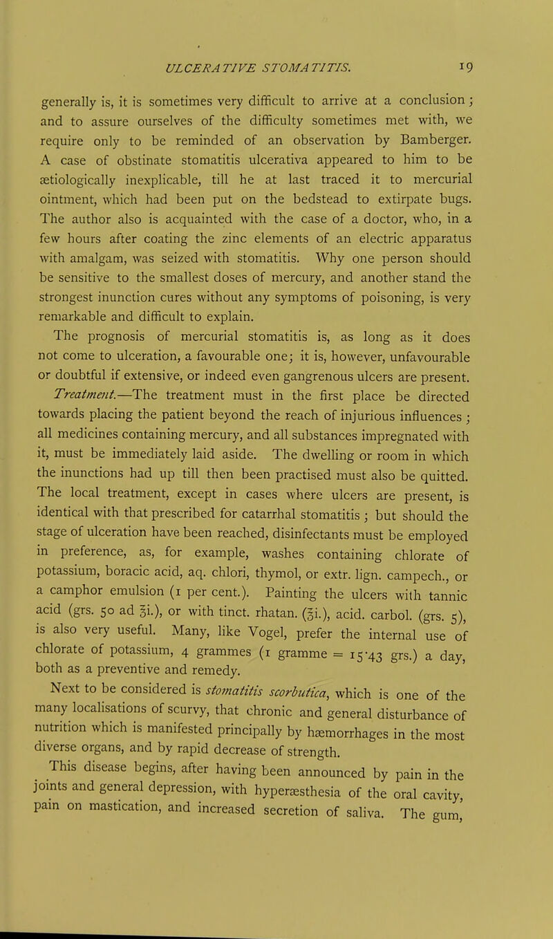 generally is, it is sometimes very difficult to arrive at a conclusion ; and to assure ourselves of the difficulty sometimes met with, we require only to be reminded of an observation by Bamberger. A case of obstinate stomatitis ulcerativa appeared to him to be aetiologically inexplicable, till he at last traced it to mercurial ointment, which had been put on the bedstead to extirpate bugs. The author also is acquainted with the case of a doctor, who, in a few hours after coating the zinc elements of an electric apparatus with amalgam, was seized with stomatitis. Why one person should be sensitive to the smallest doses of mercury, and another stand the strongest inunction cures without any symptoms of poisoning, is very remarkable and difficult to explain. The prognosis of mercurial stomatitis is, as long as it does not come to ulceration, a favourable one; it is, however, unfavourable or doubtful if extensive, or indeed even gangrenous ulcers are present. Treatment.—The treatment must in the first place be directed towards placing the patient beyond the reach of injurious influences ; all medicines containing mercury, and all substances impregnated with it, must be immediately laid aside. The dwelling or room in which the inunctions had up till then been practised must also be quitted. The local treatment, except in cases where ulcers are present, is identical with that prescribed for catarrhal stomatitis ; but should the stage of ulceration have been reached, disinfectants must be employed in preference, as, for example, washes containing chlorate of potassium, boracic acid, aq. chlori, thymol, or extr. lign. campech., or a camphor emulsion (i per cent.). Painting the ulcers with tannic acid (grs. 50 ad ii.), or with tinct. rhatan. (gi.), acid, carbol. (grs. 5), is also very useful. Many, like Vogel, prefer the internal use of chlorate of potassium, 4 grammes (i gramme =15-43 grs.) a day, both as a preventive and remedy. Next to be considered is sto?natiiis scorbutica, which is one of the many localisations of scurvy, that chronic and general disturbance of nutrition which is manifested principally by hemorrhages in the most diverse organs, and by rapid decrease of strength. This disease begins, after having been announced by pain in the joints and general depression, with hyperjesthesia of the oral cavity, pam on mastication, and increased secretion of saliva. The gum'