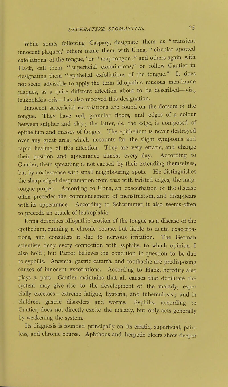 While some, following Caspary, designate them as transient innocent plaques, others name them, with Unna,  circular spotted exfoliations of the tongue, or  map-tongue and others again, with Hack, call them  superficial excoriations, or follow Gautier in designating them  epithelial exfoliations of the tongue. It does not seem advisable to apply the term idiopathic mucous membrane plaques, as a quite different affection about to be described—viz., leukoplakia oris—has also received this designation. Innocent superficial excoriations are found on the dorsum of the tongue. They have red, granular floors, and edges of a colour between sulphur and clay; the latter, i.e., the edge, is composed of epithelium and masses of fungus. The epithelium is never destroyed over any great area, which accounts for the slight symptoms and rapid healing of this affection. They are very erratic, and change their position and appearance almost every day. According to Gautier, their spreading is not caused by their extending themselves, but by coalescence with small neighbouring spots. He distinguishes the sharp-edged desquamation from that with twisted edges, the map- tongue proper. According to Unna, an exacerbation of the disease often precedes the commencement of menstruation, and disappears with its appearance. According to Schwimmer, it also seems often to precede an attack of leukoplakia. Unna describes idiopathic erosion of the tongue as a disease of the epithelium, running a chronic course, but liable to acute exacerba- tions, and considers it due to nervous irritation. The German scientists deny every connection with syphilis, to which opinion I also hold; but Parrot believes the condition in question to be due to syphilis. Ansemia, gastric catarrh, and toothache are predisposing causes of innocent excoriations. According to Hack, heredity also plays a part. Gautier maintains that all causes that debilitate the system may give rise to the development of the malady, espe- cially excesses— extreme fatigue, hysteria, and tuberculosis; and in children, gastric disorders and worms. Syphilis, according to Gautier, does not directly excite the malady, but only acts generally by weakening the system. Its diagnosis is founded principally on its erratic, superficial, pain- less, and chronic course. Aphthous and herpetic ulcers show deeper