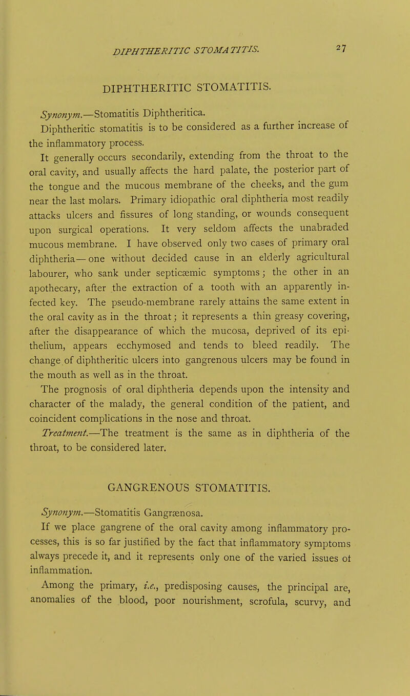 DIPHTHERITIC STOMATITIS. DIPHTHERITIC STOMATITIS. Synony?n.—Stomatitis Diphtheritica. Diphtheritic stomatitis is to be considered as a further increase of the inflammatory process. It generally occurs secondarily, extending from the throat to the oral cavity, and usually affects the hard palate, the posterior part of the tongue and the mucous membrane of the cheeks, and the gum near the last molars. Primary idiopathic oral diphtheria most readily attacks ulcers and fissures of long standing, or wounds consequent upon surgical operations. It very seldom affects the unabraded mucous membrane. I have observed only two cases of primary oral diphtheria—one without decided cause in an elderly agricultural labourer, who sank under septicsemic symptoms; the other in an apothecary, after the extraction of a tooth with an apparently in- fected key. The pseudo-membrane rarely attains the same extent in the oral cavity as in the throat; it represents a thin greasy covering, after the disappearance of which the mucosa, deprived of its epi- thelium, appears ecchymosed and tends to bleed readily. The change of diphtheritic ulcers into gangrenous ulcers may be found in the mouth as well as in the throat. The prognosis of oral diphtheria depends upon the intensity and character of the malady, the general condition of the patient, and coincident complications in the nose and throat. Treatment.—The treatment is the same as in diphtheria of the throat, to be considered later. GANGRENOUS STOMATITIS. Synonym.—Stomatitis Gangrsenosa. If we place gangrene of the oral cavity among inflammatory pro- cesses, this is so far justified by the fact that inflammatory symptoms always precede it, and it represents only one of the varied issues ot inflammation. Among the primary, i.e., predisposing causes, the principal are, anomalies of the blood, poor nourishment, scrofula, scurvy, and