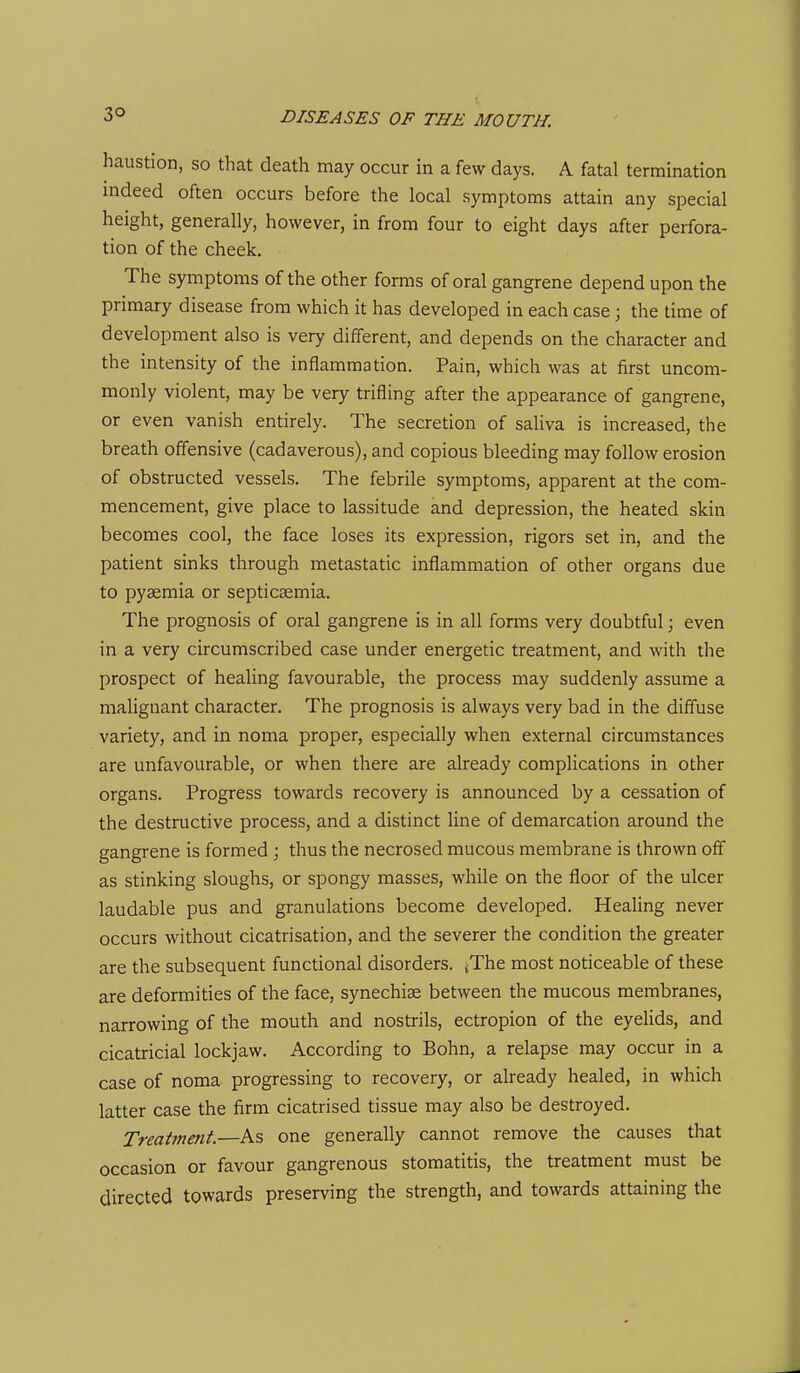 3° haustion, so that death may occur in a few days. A fatal termination indeed often occurs before the local symptoms attain any special height, generally, however, in from four to eight days after perfora- tion of the cheek. The symptoms of the other forms of oral gangrene depend upon the primary disease from which it has developed in each case; the time of development also is very different, and depends on the character and the intensity of the inflammation. Pain, which was at first uncom- monly violent, may be very trifling after the appearance of gangrene, or even vanish entirely. The secretion of saliva is increased, the breath offensive (cadaverous), and copious bleeding may follow erosion of obstructed vessels. The febrile symptoms, apparent at the com- mencement, give place to lassitude and depression, the heated skin becomes cool, the face loses its expression, rigors set in, and the patient sinks through metastatic inflammation of other organs due to pyaemia or septicaemia. The prognosis of oral gangrene is in all forms very doubtful; even in a very circumscribed case under energetic treatment, and with the prospect of healing favourable, the process may suddenly assume a malignant character. The prognosis is always very bad in the diffuse variety, and in noma proper, especially when external circumstances are unfavourable, or when there are already complications in other organs. Progress towards recovery is announced by a cessation of the destructive process, and a distinct line of demarcation around the gangrene is formed ; thus the necrosed mucous membrane is thrown off as stinking sloughs, or spongy masses, while on the floor of the ulcer laudable pus and granulations become developed. Healing never occurs without cicatrisation, and the severer the condition the greater are the subsequent functional disorders. {The most noticeable of these are deformities of the face, synechia between the mucous membranes, narrowing of the mouth and nostrils, ectropion of the eyelids, and cicatricial lockjaw. According to Bohn, a relapse may occur in a case of noma progressing to recovery, or already healed, in which latter case the firm cicatrised tissue may also be destroyed. Treatment.—As one generally cannot remove the causes that occasion or favour gangrenous stomatitis, the treatment must be directed towards preserving the strength, and towards attaining the